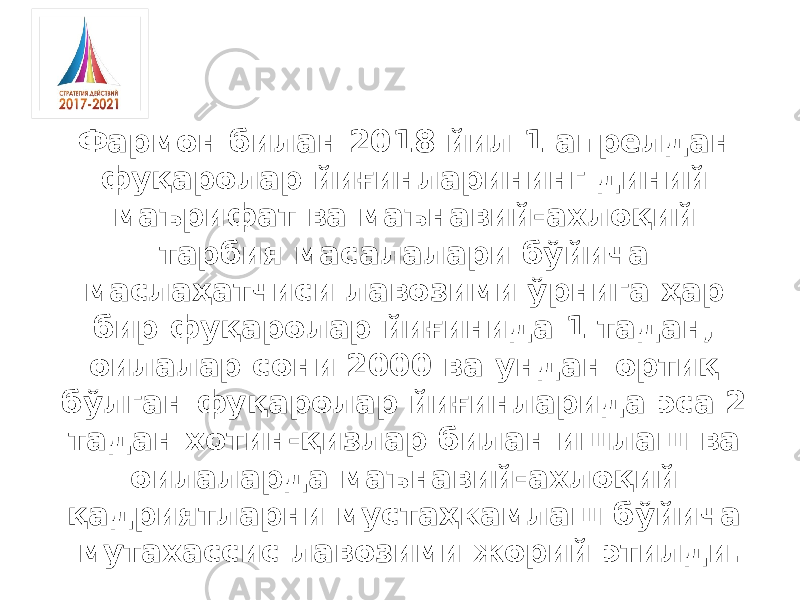 Фармон билан 2018 йил 1 апрелдан фуқаролар йиғинларининг диний маърифат ва маънавий-ахлоқий тарбия масалалари бўйича маслаҳатчиси лавозими ўрнига ҳар бир фуқаролар йиғинида 1 тадан, оилалар сони 2000 ва ундан ортиқ бўлган фуқаролар йиғинларида эса 2 тадан хотин-қизлар билан ишлаш ва оилаларда маънавий-ахлоқий қадриятларни мустаҳкамлаш бўйича мутахассис лавозими жорий этилди. 