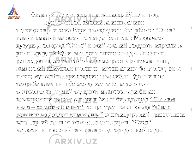  Оилавий қадриятлар ва анъаналар йўналишида фундаментал, амалий ва инновацион тадқиқотларни олиб бориш мақсадида Республика “Оила” илмий-амалий маркази негизида Вазирлар Маҳкамаси ҳузурида алоҳида “Оила” илмий-амалий тадқиқот маркази ва унинг ҳудудий бўлинмалари ташкил этилди. Оиланинг репродуктив саломатлиги ва демографик ривожланиши, замонавий намунали оиланинг мезонларини белгилаш, оила- никоҳ муносабатлари соҳасида амалиётни ўрганиш ва тажриба алмашиш борасида халқаро ва хорижий ташкилотлар, илмий-тадқиқот муассасалари билан ҳамкорликни амалга ошириш билан бир қаторда “Соғлом оила – соғлом жамият” концептуал ғояси ҳамда “Оила жамият ва давлат ҳимоясида” конституциявий принципини кенг тарғиб этиш ва жамиятга сингдириш “Оила” марказининг асосий вазифалари қаторидан жой олди. 