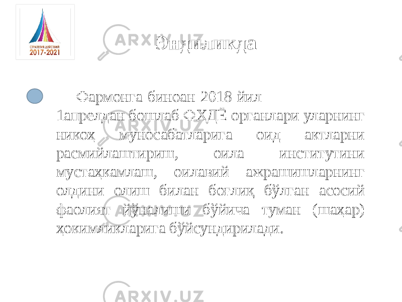 Фармонга биноан 2018 йил 1апрелдан бошлаб ФҲДЁ органлари уларнинг никоҳ муносабатларига оид актларни расмийлаштириш, оила институтини мустаҳкамлаш, оилавий ажрашишларнинг олдини олиш билан боғлиқ бўлган асосий фаолият йўналиши бўйича туман (шаҳар) ҳокимликларига бўйсундирилади. Эндиликда 