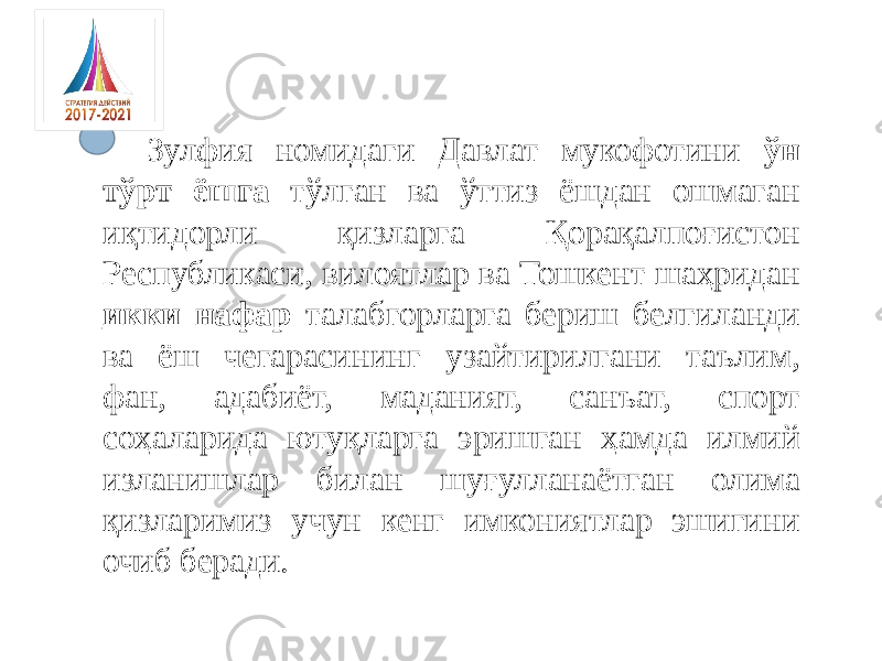 Зулфия номидаги Давлат мукофотини ўн тўрт ёшга тўлган ва ўттиз ёшдан ошмаган иқтидорли қизларга Қорақалпоғистон Республикаси, вилоятлар ва Тошкент шаҳридан икки нафар талабгорларга бериш белгиланди ва ёш чегарасининг узайтирилгани таълим, фан, адабиёт, маданият, санъат, спорт соҳаларида ютуқларга эришган ҳамда илмий изланишлар билан шуғулланаётган олима қизларимиз учун кенг имкониятлар эшигини очиб беради. 