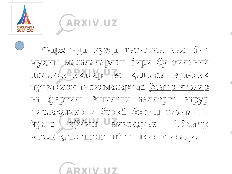 Фармонда кўзда тутилган яна бир муҳим масалалардан бири бу оилавий поликлиникалар ва қишлоқ врачлик пунктлари тузилмаларида ўсмир қизлар ва фертиль ёшидаги аёлларга зарур маслаҳатларни бериб бориш тизимини йўлга қўйиш мақсадида “аёллар маслаҳатхоналари” ташкил этилади. 