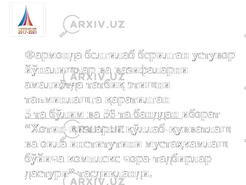 Фармонда белгилаб берилган устувор йўналишлар ва вазифаларни амалиётда татбиқ этишни таъминлашга қаратилган 5 та бўлим ва 56 та банддан иборат “ Хотин-қизларни қўллаб-қувватлаш ва оила институтини мустаҳкамлаш бўйича комплекс чора-тадбирлар дастури” тасдиқланди. 