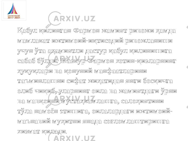 Қабул қилинган Фармон жамият ривожи ҳамда мамлакат ижтимоий-иқтисодий ривожланиши учун ўта аҳамиятли дастур қабул қилинишига сабаб бўлди. Мазкур Фармон хотин-қизларнинг ҳуқуқлари ва қонуний манфаатларини таъминлашни сифат жиҳатидан янги босқичга олиб чиқиб, уларнинг оила ва жамиятдаги ўрни ва мавқеини мустаҳкамлашга, салоҳиятини тўла намоён этишига, оилалардаги ижтимоий- маънавий муҳитни янада соғломлаштиришга хизмат қилади . 