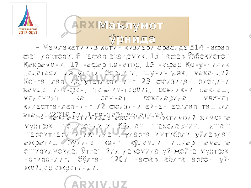 - Мамлакатимиз хотин-қизлари орасида 514 нафар фан доктори, 6 нафар академик, 15 нафар Ўзбекистон Қаҳрамони, 17 нафар сенатор, 15 нафар Қонунчилик палатаси депутати борлиги, шунингдек, маҳаллий Кенгашлар депутатларининг 23 фоизидан зиёдини ҳамда илм-фан, таълим-тарбия, соғлиқни сақлаш, маданият ва санъат соҳаларида меҳнат қилаётганларнинг 72 фоизини айнан аёллар ташкил этади. (2019 йил 1-сентабр холатига) Маълумот ўрнида - Мамлакатимизда аҳолининг ижтимоий ҳимояга муҳтож, ногиронлиги бўлган шахсларнинг яшаш шароитларини яхшилаш, уларга имтиёзли уйлардан ажратиш бўйича кенг кўламли ишлар амалга оширилмоқда. Ўтган йил давомида уй-жойга муҳтож, ногиронлиги бўлган 1207 нафар аёлга арзон уй- жойлар ажратилди. 