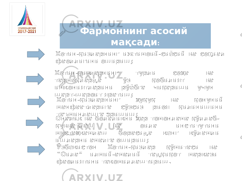 Фармоннинг асосий мақсади : Хотин-қизларнинг ижтимоий-сиёсий ва социал фаоллигини ошириш; Хотин-қизларнинг ҳуқуқ ва қонуний манфаатларига сўзсиз риоя қилинишини таъминлашга эришиш; Оналик ва болаликни ҳар томонлама қўллаб- қувватлаш ва оила институтини мустаҳкамлаш борасида кенг кўламли ишларни амалга ошириш;Хотин-қизларнинг турли соҳа ва тармоқларда ўз қобилият ва имкониятларини рўёбга чиқариши учун шарт-шароит яратиш; Ўзбекистон Хотин-қизлар қўмитаси ва “Оила” илмий-амалий тадқиқот маркази фаолиятини такомиллаштириш. 