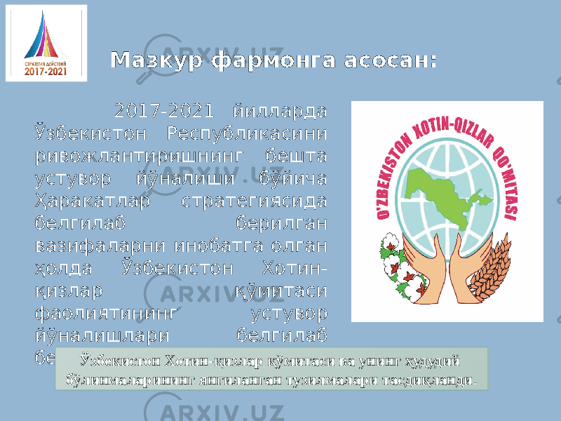 Мазкур фармонга асосан: 2017-2021 йилларда Ўзбекистон Республикасини ривожлантиришнинг бешта устувор йўналиши бўйича Ҳаракатлар стратегиясида белгилаб берилган вазифаларни инобатга олган ҳолда Ўзбекистон Хотин- қизлар қўмитаси фаолиятининг устувор йўналишлари белгилаб берилди. Ўзбекистон Хотин-қизлар қўмитаси ва унинг ҳудудий бўлинмаларининг янгиланган тузилмалари тасдиқланди . 