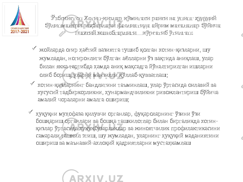 Ўзбекистон Хотин-қизлар қўмитаси раиси ва унинг ҳудудий бўлинмалари раҳбарлари фаолиятида айрим масалалар бўйича шахсий жавобгарлиги кўрсатиб ўтилган:  жойларда оғир ҳаётий вазиятга тушиб қолган хотин-қизларни, шу жумладан, ногиронлиги бўлган аёлларни ўз вақтида аниқлаш, улар билан якка тартибда ҳамда аниқ мақсадга йўналтирилган ишларни олиб бориш, уларни манзилли қўллаб-қувватлаш;  хотин-қизларнинг бандлигини таъминлаш, улар ўртасида оилавий ва хусусий тадбиркорликни, ҳунармандчиликни ривожлантириш бўйича амалий чораларни амалга ошириш;  ҳуқуқни муҳофаза қилувчи органлар, фуқароларнинг ўзини ўзи бошқариш органлари ва бошқа ташкилотлар билан биргаликда хотин- қизлар ўртасида ҳуқуқбузарликлар ва жиноятчилик профилактикасини самарали ташкил этиш, шу жумладан, уларнинг ҳуқуқий маданиятини ошириш ва маънавий-ахлоқий қадриятларни мустаҳкамлаш 