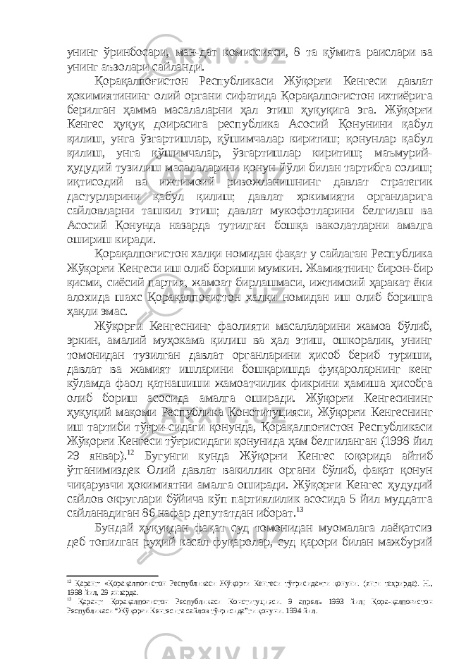 унинг ўринбосари, ман-дат комиссияси, 8 та қўмита раислари ва унинг аъзолари сайланди. Қорақалпоғистон Республикаси Жўқорғи Кенгеси давлат ҳокимиятининг олий органи сифатида Қорақалпоғистон ихтиёрига берилган ҳамма масалаларни ҳал этиш ҳуқуқига эга. Жўқорғи Кенгес ҳуқуқ доирасига республика Асосий Қонунини қабул қилиш, унга ўзгартишлар, қўшимчалар киритиш; қонунлар қабул қилиш, унга қўшимчалар, ўзгартишлар киритиш; маъмурий- ҳудудий тузилиш масалаларини қонун йўли билан тартибга солиш; иқтисодий ва ижтимоий ривожланишнинг давлат стратегик дастурларини қабул қилиш; давлат ҳокимияти органларига сайловларни ташкил этиш; давлат мукофотларини белгилаш ва Асосий Қонунда назарда тутилган бошқа ваколатларни амалга ошириш киради. Қорақалпоғистон халқи номидан фақат у сайлаган Республика Жўқорғи Кенгеси иш олиб бориши мумкин. Жамиятнинг бирон-бир қисми, сиёсий партия, жамоат бирлашмаси, ижтимоий ҳаракат ёки алохида шахс Қорақалпоғистон халқи номидан иш олиб боришга ҳақли эмас. Жўқорғи Кенгеснинг фаолияти масалаларини жамоа бўлиб, эркин, амалий муҳокама қилиш ва ҳал этиш, ошкоралик, унинг томонидан тузилган давлат органларини ҳисоб бериб туриши, давлат ва жамият ишларини бошқаришда фуқароларнинг кенг кўламда фаол қатнашиши жамоатчилик фикрини ҳамиша ҳисобга олиб бориш асосида амалга оширади. Жўқорғи Кенгесининг ҳуқуқий мақоми Республика Конституцияси, Жўқорғи Кенгеснинг иш тартиби тўғри-сидаги қонунда, Қорақалпоғистон Республикаси Жўқорғи Кенгеси тўғрисидаги қонунида ҳам белгиланган (1998 йил 29 январ). 12 Бугунги кунда Жўқорғи Кенгес юқорида айтиб ўтганимиздек Олий давлат вакиллик органи бўлиб, фақат қонун чиқарувчи ҳокимиятни амалга оширади. Жўқорғи Кенгес ҳудудий сайлов округлари бўйича кўп партиялилик асосида 5 йил муддатга сайланадиган 86 нафар депутатдан иборат. 13 Бундай ҳуқуқдан фақат суд томонидан муомалага лаёқатсиз деб топилган руҳий касал фуқаролар, суд қарори билан мажбурий 12 Қаранг: «Қорақалпоғистон Республикаси Жўқорғи Кенгеси тўғрисида»ги қонуни. (янги таҳрирда). Н., 1998 йил, 29 январда. 13 Қаранг: Қорақалпоғистон Республикаси Конституцияси. 9 апрель 1993 йил; Қора-қалпоғистон Республикаси “Жўқорғи Кенгесига сайлов тўғрисида”ги қонуни. 1994 йил. 