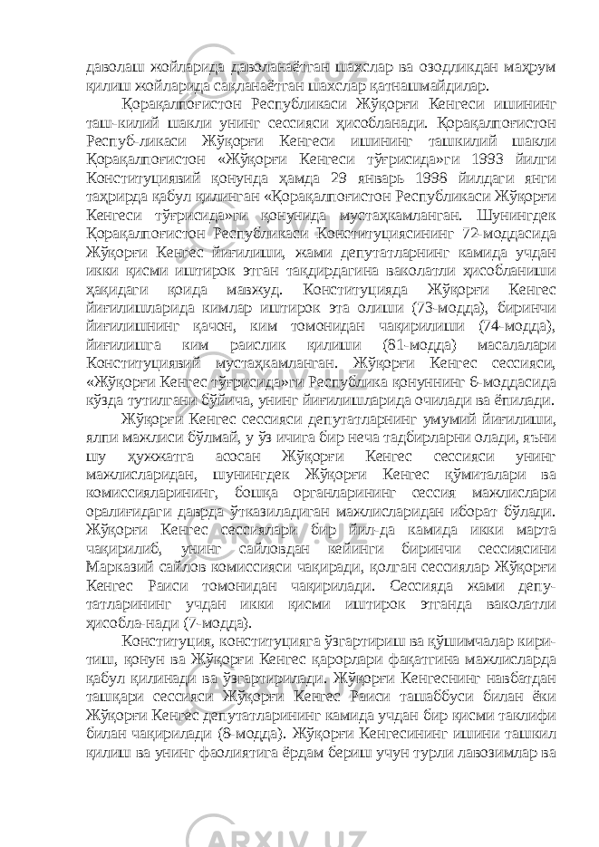 даволаш жойларида даволанаётган шахслар ва озодликдан маҳрум қилиш жойларида сақланаётган шахслар қатнашмайдилар. Қорақалпоғистон Республикаси Жўқорғи Кенгеси ишининг таш-килий шакли унинг сессияси ҳисобланади. Қорақалпоғистон Респуб-ликаси Жўқорғи Кенгеси ишининг ташкилий шакли Қорақалпоғистон «Жўқорғи Кенгеси тўғрисида»ги 1993 йилги Конституциявий қонунда ҳамда 29 январь 1998 йилдаги янги таҳрирда қабул қилинган «Қорақалпоғистон Республикаси Жўқорғи Кенгеси тўғрисида»ги қонунида мустаҳкамланган. Шунингдек Қорақалпоғистон Республикаси Конституциясининг 72-моддасида Жўқорғи Кенгес йиғилиши, жами депутатларнинг камида учдан икки қисми иштирок этган тақдирдагина ваколатли ҳисобланиши ҳақидаги қоида мавжуд. Конституцияда Жўқорғи Кенгес йиғилишларида кимлар иштирок эта олиши (73-модда), биринчи йиғилишнинг қачон, ким томонидан чақирилиши (74-модда), йиғилишга ким раислик қилиши (81-модда) масалалари Конституциявий мустаҳкамланган. Жўқорғи Кенгес сессияси, «Жўқорғи Кенгес тўғрисида»ги Республика қонуннинг 6-моддасида кўзда тутилгани бўйича, унинг йиғилишларида очилади ва ёпилади. Жўқорғи Кенгес сессияси депутатларнинг умумий йиғилиши, ялпи мажлиси бўлмай, у ўз ичига бир неча тадбирларни олади, яъни шу ҳужжатга асосан Жўқорғи Кенгес сессияси унинг мажлисларидан, шунингдек Жўқорғи Кенгес қўмиталари ва комиссияларининг, бошқа органларининг сессия мажлислари оралиғидаги даврда ўтказиладиган мажлисларидан иборат бўлади. Жўқорғи Кенгес сессиялари бир йил-да камида икки марта чақирилиб, унинг сайловдан кейинги биринчи сессиясини Марказий сайлов комиссияси чақиради, қолган сессиялар Жўқорғи Кенгес Раиси томонидан чақирилади. Сессияда жами депу- татларининг учдан икки қисми иштирок этганда ваколатли ҳисобла-нади (7-модда). Конституция, конституцияга ўзгартириш ва қўшимчалар кири- тиш, қонун ва Жўқорғи Кенгес қарорлари фақатгина мажлисларда қабул қилинади ва ўзгартирилади. Жўқорғи Кенгеснинг навбатдан ташқари сессияси Жўқорғи Кенгес Раиси ташаббуси билан ёки Жўқорғи Кенгес депутатларининг камида учдан бир қисми таклифи билан чақирилади (8-модда). Жўқорғи Кенгесининг ишини ташкил қилиш ва унинг фаолиятига ёрдам бериш учун турли лавозимлар ва 