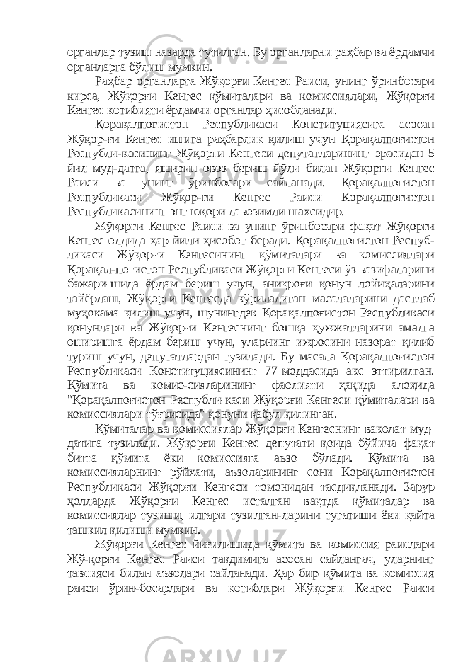 органлар тузиш назарда тутилган. Бу органларни раҳбар ва ёрдамчи органларга бўлиш мумкин. Раҳбар органларга Жўқорғи Кенгес Раиси, унинг ўринбосари кирса, Жўқорғи Кенгес қўмиталари ва комиссиялари, Жўқорғи Кенгес котибияти ёрдамчи органлар ҳисобланади. Қорақалпоғистон Республикаси Конституциясига асосан Жўқор-ғи Кенгес ишига раҳбарлик қилиш учун Қорақалпоғистон Республи-касининг Жўқорғи Кенгеси депутатларининг орасидан 5 йил муд-датга, яширин овоз бериш йўли билан Жўқорғи Кенгес Раиси ва унинг ўринбосари сайланади. Қорақалпоғистон Республикаси Жўқор-ғи Кенгес Раиси Корақалпоғистон Республикасининг энг юқори лавозимли шахсидир. Жўқорғи Кенгес Раиси ва унинг ўринбосари фақат Жўқорғи Кенгес олдида ҳар йили ҳисобот беради. Қорақалпоғистон Респуб- ликаси Жўқорғи Кенгесининг қўмиталари ва комиссиялари Қорақал-поғистон Республикаси Жўқорғи Кенгеси ўз вазифаларини бажари-шида ёрдам бериш учун, аниқроғи қонун лойиҳаларини тайёрлаш, Жўқорғи Кенгесда кўриладиган масалаларини дастлаб муҳокама қилиш учун, шунингдек Қорақалпоғистон Республикаси қонунлари ва Жўқорғи Кенгеснинг бошқа ҳужжатларини амалга оширишга ёрдам бериш учун, уларнинг ижросини назорат қилиб туриш учун, депутатлардан тузилади. Бу масала Қорақалпоғистон Республикаси Конституциясининг 77-моддасида акс эттирилган. Қўмита ва комис-сияларининг фаолияти ҳақида алоҳида &#34;Қорақалпоғистон Республи-каси Жўқорғи Кенгеси қўмиталари ва комиссиялари тўғрисида&#34; қонуни қабул қилинган. Қ ўмиталар ва комиссиялар Жўқорғи Кенгеснинг ваколат муд- датига тузилади. Жўқорғи Кенгес депутати қоида бўйича фақат битта қўмита ёки комиссияга аъзо бўлади. Қўмита ва комиссияларнинг рўйхати, аъзоларининг сони Корақалпоғистон Республикаси Жўқорғи Кенгеси томонидан тасдиқланади. Зарур ҳолларда Жўқорғи Кенгес исталган вақтда қўмиталар ва комиссиялар тузиши, илгари тузилган-ларини тугатиши ёки қайта ташкил қилиши мумкин. Жўқорғи Кенгес йиғилишида қўмита ва комиссия раислари Жў-қорғи Кенгес Раиси тақдимига асосан сайлангач, уларнинг тавсияси билан аъзолари сайланади. Ҳар бир қўмита ва комиссия раиси ўрин-босарлари ва котиблари Жўқорғи Кенгес Раиси 