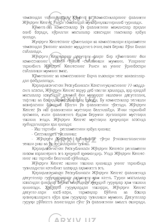 томонидан тайин-ланади. Қўмита ва комиссияларнинг фаолияти Жўқорғи Кенгес Раиси томонидан мувофиқлаштирилиб турилади. Қўмита ва комиссиялар ўз фаолиятини мажлислар орқали олиб боради, кўрилган масалалар юзасидан тавсиялар қабул қилади. Жуқорғи Кенгеснинг қўмиталари ва комиссиялари парламенти томонидан ўзининг ваколат муддатига очиқ овоз бериш йўли билан сайланади. Жўқорғи Кенгеснинг депутати фақат бир қўмитанинг ёки комиссиянинг аъзоси бўлиб сайланиши мумкин. Уларнинг таркибига Жўқорғи Кенгеснинг Раиси ва унинг ўринбосари сайланиши мумкин эмас. Қўмитанинг ва комиссиянинг барча аъзолари тенг ваколатлар- дан фойдаланади. Қ орақалпоғистон Республикаси Конституциясининг 77-модда- сига асосан, Жўқорғи Кенгес зарур деб топган ҳолларда, ҳар қандай масалалар ю засидан доимий ёки муваққат ишловчи депутатлик, тафтиш ва бошқа комиссияларни тузади. Бу комиссиялар тегишли вазифасини бажариб бўлгач ўз фаолиятини тўхтади. Жўқорғи Кенгес ўз иш фаолиятини мустақил белгилайди. Ички таркибий қисмини, яъни фаолиятига ёрдам берувчи органларни мустақил ташкил этади. Жўқорғи Кенгес мустақил ҳуқуқлари асосида қуйидагиларни ҳал қилади: - Иш тартиби – регламентини қабул қилиш; - Сессияларга тўпланиш; - Жўқорғи Кенгесга сайловнинг тўғри ўтказилганлигини текши-риш ва ўз органларини тузиш. Қорақалпоғистон Республикаси Жўқорғи Кенгеси регламенти низом характерига эга ҳуқуқий ҳужжатдир. Унда Жўқорғи Кенгес- нинг иш тартиби белгилаб қўйилади. Жўқорғи Кенгес ишини ташкил қилишда унинг таркибида тузиладиган котибият алоҳида аҳамиятга эга. Қорақалпоғистон Республикаси Жўқорғи Кенгес фаолиятида депутатлар гуруҳларининг аҳамияти ҳам катта. Турли масалалар юзасидан фикрлар бериш мақсадида ҳудудий гуруҳлар ҳам ташкил қилинади. Ҳудудий гуруҳлардан ташқари, Жўқорғи Кенгес депутат-лари касб-кори, тармоқлар бўйича ва бошқа қизиқишларига кўра ҳам гуруҳлар тузилиши мумкин. Депутатлар гуруҳи рўйхатга олингандан сўнг ўз фаолиятини амалга оширади. 