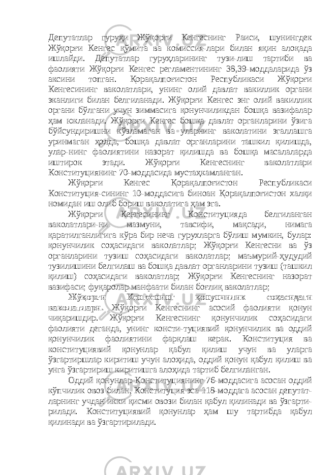 Депутатлар гуруҳи Жўқорғи Кенгеснинг Раиси, шунингдек Жўқорғи Кенгес қўмита ва комиссия-лари билан яқин алоқада ишлайди. Депутатлар гуруҳларининг тузи-лиш тартиби ва фаолияти Жўқорғи Кенгес регламентининг 38,39-моддаларида ўз аксини топган. Қорақалпоғистон Республикаси Жўқорғи Кенгесининг ваколатлари, унинг олий давлат вакиллик органи эканлиги билан белгиланади. Жўқорғи Кенгес энг олий вакиллик органи бўлгани учун зиммасига қонунчиликдан бошқа вазифалар ҳам юкланади. Жўқорғи Кенгес бошқа давлат органларини ўзига бўйсундиришни кўзламаган ва уларнинг ваколатини эгаллашга уринмаган ҳолда, бошқа давлат органларини ташкил қилишда, улар-нинг фаолиятини назорат қилишда ва бошқа масалаларда иштирок этади. Жўқорғи Кенгеснинг ваколатлари Конституциянинг 70-моддасида мустаҳкамланган. Жўқорғи Кенгес Қорақалпоғистон Республикаси Конституция-сининг 10-моддасига биноан Қорақалпоғистон халқи номидан иш олиб бориш ваколатига ҳам эга. Жўқорғи Кенгесининг Конституцияда белгиланган ваколатлари-ни мазмуни, тавсифи, мақсади, нимага қаратилганлигига кўра бир неча гурухларга бўлиш мумкин, булар: қонунчилик соҳасидаги ваколатлар; Жўқорғи Кенгесни ва ўз органларини тузиш соҳасидаги ваколатлар; маъмурий-ҳудудий тузилишини белгилаш ва бошқа давлат органларини тузиш (ташкил қилиш) соҳасидаги ваколатлар; Жўқорғи Кенгеснинг назорат вазифаси; фуқаролар манфаати билан боғлиқ ваколатлар; Жўқорғи Кенгеснинг қонунчилик соҳасидаги ваколатлари. Жўқорғи Кенгеснинг асосий фаолияти қонун чиқаришдир. Жўқорғи Кенгеснинг қонунчилик соҳасидаги фаолияти деганда, унинг консти-туциявий қонунчилик ва оддий қонунчилик фаолиятини фарқлаш керак. Конституция ва конституциявий қонунлар қабул қилиш учун ва уларга ўзгартиршлар киритиш учун алоҳида, оддий қонун қабул қилиш ва унга ўзгартириш киритишга алоҳида тартиб белгиланган. Оддий қонунлар Конституциянинг 76-моддасига асосан оддий кўпчилик овоз билан, Конституция эса 118-моддага асосан депутат- ларнинг учдан икки қисми овози билан қабул қилинади ва ўзгарти- рилади. Конституциявий қонунлар ҳам шу тартибда қабул қилинади ва ўзгартирилади. 