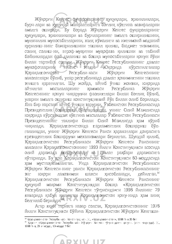 Жўқорғи Кенгес фуқароларнинг ҳуқуқлари, эркинликлари, бурч-лари ва ҳуқуқий манфаатларига боғлиқ кўпгина вазифаларни амалга оширади. Бу борада Жўқорғи Кенгес фуқароларнинг ҳуқуқлари, эркинликлари ва бурчларининг амалга оширилишини, мулкчилик муносабатларини, халқ хўжалиги ва ижтимоий-маданий қурилиш-нинг бажарилишини ташкил қилиш, бюджет тизимини, солиқ солиш-ни, атроф-муҳитни муҳофаза қилишни ва табиий бойликлардан фой-даланиш ва бошқа муносабатларни қонун йўли билан тартибга солади. Жўқорғи Кенгес Республиканинг давлат мукофотларини таъсис этади. Юқорида кўрсатилганлар Қорақалпоғистон Республи-каси Жўқорғи Кенгесининг ваколатлари бўлиб, улар республикада давлат ҳокимиятини ташкил этишга қаратилган. Шу жойда, айтиб ўтиш жоизки, юқорида айтилган масалаларнинг ҳаммаси Республика Жўқорғи Кенгесининг қонун чиқарувчи фаолиятлари билан боғлиқ бўлиб, уларни амалга ошириш конституциявий йўл билан олиб борилади. Яна бир нарсани айтиб ўтиши зарурки, Ўзбекистон Республикасида Президентлик бошқариш бўлганликдан, унинг Олий Мажлисида юқорида кўрсатилган кўпгина масалалар Ўзбекистон Республикаси Президентининг таклифи билан Олий Мажлисда ҳам кўриб чиқилади. Қорақалпоғистонда парламентлик бошқариш бўл- ганликдан, унинг Жўқорғи Кенгеси Раиси ҳаракатлари доирасига президентлик бошқаруви механизмлари берилган. Шундай қилиб, Қорақалпоғистон Республикаси Жўқорғи Кенгеси Раисининг ваколати Қорақалпоғистоннинг 1993 йилги Конституцияси асосида олий даражада маъқулланди ва давлат раҳбари даражасига кўтарилди. Бу ҳол Қорақалпоғистон Конституцияси 80-моддасида ҳам мустаҳ-камланган. Унда Қорақалпоғистон Республикаси Жўқорғи Кенгеси-нинг раиси Қорақалпоғистон Республикасининг энг юқори лавозимли шахси ҳисобланади, дейилган. 14 Қорақалпоғистон Республикаси Жўқорғи Кенгеси Раисининг ҳуқуқий мақоми Конституциядан бошқа «Қорақалпоғистон Республикаси Жўқорғи Кенгеси тўғрисида»ги 1998 йилнинг 29 январида қабул қилинган Қорақалпоғистон қону-нида ҳам аниқ белгилаб берилди. 15 Агар яқин тарихга назар солсак, Қорақалпоғистоннинг 1978 йилги Конституцияси бўйича Қорақалпоғистон Жўқорғи Кенгаши- 14 Қорақалпоғистон Республикаси Конституцияси. Н., «Қорақалпоғистон», 1998 йил 36 бет 15 Қаранг: «Қорақалпоғистон Республикаси Жўқорғи Кенгеси тўғрисида»ги қонуни. (янги таҳрирда). Н., 1998 йил, 29 январда., 13-модда 7 бет 