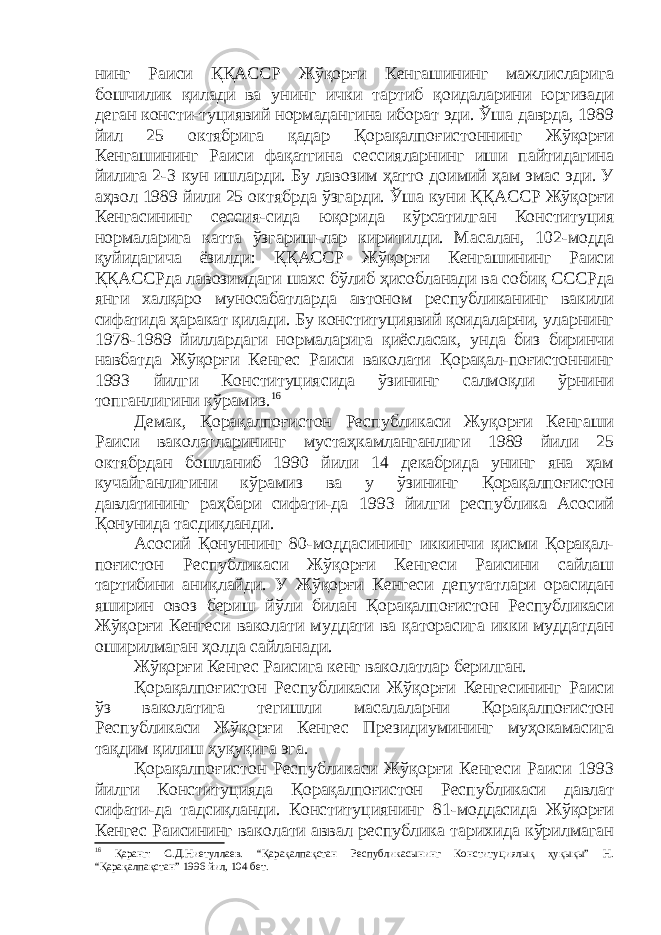 нинг Раиси ҚҚАССР Жўқорғи Кенгашининг мажлисларига бошчилик қилади ва унинг ички тартиб қоидаларини юргизади деган консти-туциявий нормадангина иборат эди. Ўша даврда, 1989 йил 25 октябрига қадар Қорақалпоғистоннинг Жўқорғи Кенгашининг Раиси фақатгина сессияларнинг иши пайтидагина йилига 2-3 кун ишларди. Бу лавозим ҳатто доимий ҳам эмас эди. У аҳвол 1989 йили 25 октябрда ўзгарди. Ўша куни ҚҚАССР Жўқорғи Кенгасининг сессия-сида юқорида кўрсатилган Конституция нормаларига катта ўзгариш-лар киритилди. Масалан, 102-модда қуйидагича ёзилди: ҚҚАССР Жўқорғи Кенгашининг Раиси ҚҚАССРда лавозимдаги шахс бўлиб ҳисобланади ва собиқ СССРда янги халқаро муносабатларда автоном республиканинг вакили сифатида ҳаракат қилади. Бу конституциявий қоидаларни, уларнинг 1978-1989 йиллардаги нормаларига қиёсласак, унда биз биринчи навбатда Жўқорғи Кенгес Раиси ваколати Қорақал-поғистоннинг 1993 йилги Конституциясида ўзининг салмоқли ўрнини топганлигини кўрамиз. 16 Демак, Қорақалпоғистон Республикаси Жуқорғи Кенгаши Раиси ваколатларининг мустаҳкамланганлиги 1989 йили 25 октябрдан бошланиб 1990 йили 14 декабрида унинг яна ҳам кучайганлигини кўрамиз ва у ўзининг Қорақалпоғистон давлатининг раҳбари сифати-да 1993 йилги республика Асосий Қонунида тасдиқланди. Асосий Қонуннинг 80-моддасининг иккинчи қисми Қорақал- поғистон Республикаси Жўқорғи Кенгеси Раисини сайлаш тартибини аниқлайди. У Жўқорғи Кенгеси депутатлари орасидан яширин овоз бериш йўли билан Қорақалпоғистон Республикаси Жўқорғи Кенгеси ваколати муддати ва қаторасига икки муддатдан оширилмаган ҳолда сайланади. Жўқорғи Кенгес Раисига кенг ваколатлар берилган. Қорақалпоғистон Республикаси Жўқорғи Кенгесининг Раиси ўз ваколатига тегишли масалаларни Қорақалпоғистон Республикаси Жўқорғи Кенгес Президиумининг муҳокамасига тақдим қилиш ҳуқуқига эга. Қорақалпоғистон Республикаси Жўқорғи Кенгеси Раиси 1993 йилги Конституцияда Қорақалпоғистон Республикаси давлат сифати-да тадсиқланди. Конституциянинг 81-моддасида Жўқорғи Кенгес Раисининг ваколати аввал республика тарихида кўрилмаган 16 Қаранг: С.Д.Ниетуллаев. “Қарақалпақстан Республикасынинг Конституциялық ҳуқықы” Н. “Қарақалпақстан” 1996 йил, 104 бет. 