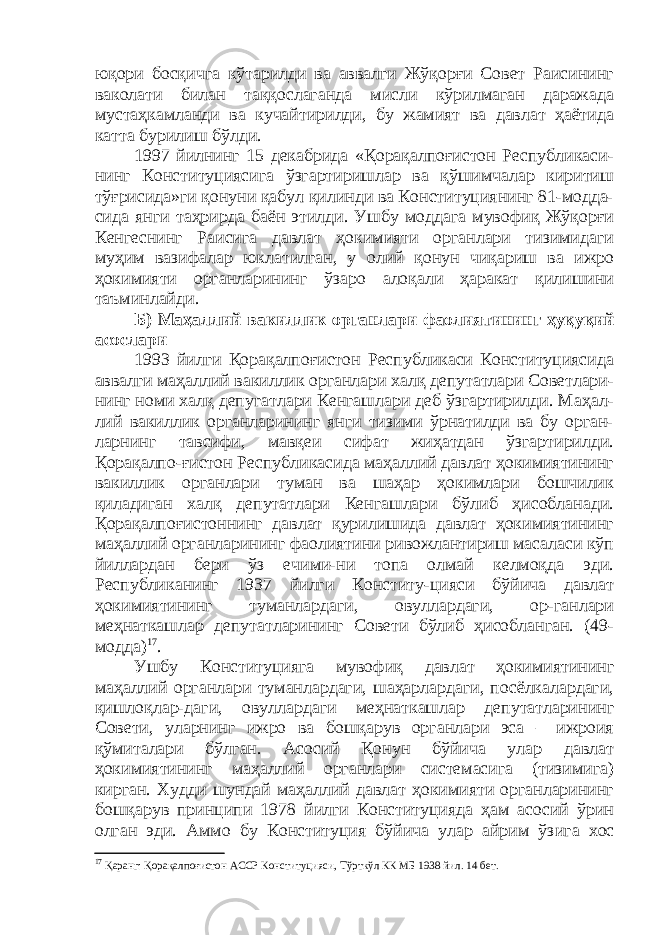 юқори босқичга кўтарилди ва аввалги Жўқорғи Совет Раисининг ваколати билан таққослаганда мисли кўрилмаган даражада мустаҳкамланди ва кучайтирилди, бу жамият ва давлат ҳаётида катта бурилиш бўлди. 1997 йилнинг 15 декабрида «Қорақалпоғистон Республикаси- нинг Конституциясига ўзгартиришлар ва қўшимчалар киритиш тўғрисида»ги қонуни қабул қилинди ва Конституциянинг 81-модда- сида янги таҳрирда баён этилди. Ушбу моддага мувофиқ Жўқорғи Кенгеснинг Раисига давлат ҳокимияти органлари тизимидаги муҳим вазифалар юклатилган, у олий қонун чиқариш ва ижро ҳокимияти органларининг ўзаро алоқали ҳаракат қилишини таъминлайди. Б) Маҳаллий вакиллик органлари фаолиятининг ҳуқуқий асослари 1993 йилги Қорақалпоғистон Республикаси Конституциясида аввалги маҳаллий вакиллик органлари халқ депутатлари Советлари- нинг номи халқ депугатлари Кенгашлари деб ўзгартирилди. Маҳал- лий вакиллик органларининг янги тизими ўрнатилди ва бу орган- ларнинг тавсифи, мавқеи сифат жиҳатдан ўзгартирилди. Қорақалпо-ғистон Республикасида маҳаллий давлат ҳокимиятининг вакиллик органлари туман ва шаҳар ҳокимлари бошчилик қиладиган халқ депутатлари Кенгашлари бўлиб ҳисобланади. Қорақалпоғистоннинг давлат қурилишида давлат ҳокимиятининг маҳаллий органларининг фаолиятини ривожлантириш масаласи кўп йиллардан бери ўз ечими-ни топа олмай келмоқда эди. Республиканинг 1937 йилги Конститу-цияси бўйича давлат ҳокимиятининг туманлардаги, овуллардаги, ор-ганлари меҳнаткашлар депутатларининг Совети бўлиб ҳисобланган. (49- модда) 17 . Ушбу Конституцияга мувофиқ давлат ҳокимиятининг маҳаллий органлари туманлардаги, шаҳарлардаги, посёлкалардаги, қишлоқлар-даги, овуллардаги меҳнаткашлар депутатларининг Совети, уларнинг ижро ва бошқарув органлари эса – ижроия қўмиталари бўлган. Асосий Қонун бўйича улар давлат ҳокимиятининг маҳаллий органлари системасига (тизимига) кирган. Худди шундай маҳаллий давлат ҳокимияти органларининг бошқарув принципи 1978 йилги Конституцияда ҳам асосий ўрин олган эди. Аммо бу Конституция бўйича улар айрим ўз и га хос 17 Қаранг: Қорақалпоғистон АССР Конституцияси, Тўрткўл КК МБ 1938 йил. 14 бет. 