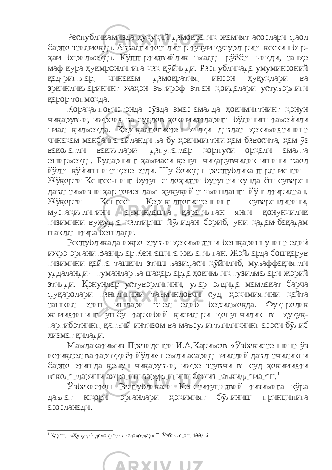 Республикамизда ҳуқуқий демократик жамият асослари фаол барпо этилмоқда. Аввалги тоталитар тузум қусурларига кескин бар- ҳам берилмоқда. Кўппартиявийлик амалда рўёбга чиқди, танҳо маф-кура ҳукмронлигига чек қўйилди. Республикада умуминсоний қад-риятлар, чинакам демократия, инсон ҳуқуқлари ва эркинликларининг жаҳон эътироф этган қоидалари устуворлиги қарор топмоқда. Қорақалпоғистонда сўзда эмас-амалда ҳокимиятнинг қонун чиқарувчи, ижроия ва судлов ҳокимиятларига бўлиниш тамойили амал қилмоқда. Қорақалпоғистон халқи давлат ҳокимиятининг чинакам манбаига айланди ва бу ҳокимиятни ҳам бевосита, ҳам ўз ваколатли вакиллари- депутатлар корпуси орқали амалга оширмоқда. Буларнинг ҳаммаси қонун чиқарувчилик ишини фаол йўлга қўйишни тақозо этди. Шу боисдан республика парламенти – Жўқорғи Кенгес-нинг бутун салоҳияти бугунги кунда ёш суверен давлатимизни ҳар томонлама ҳуқуқий таъминлашга йўналтирилган. Жўқорғи Кенгес Қорақалпоғистоннинг суверенлигини, мустақиллигини таъминлашга қаратилган янги қонунчилик тизимини вужудга келтириш йўлидан бориб, уни қадам-бақадам шакллантира бошлади. Республикада ижро этувчи ҳокимиятни бошқариш унинг олий ижро органи Вазирлар Кенгашига юклатилган. Жойларда бошқарув тизимини қайта ташкил этиш вазифаси қўйилиб, муваффақиятли уддаланди – туманлар ва шаҳарларда ҳокимлик тузилмалари жорий этилди. Қонунлар устуворлигини, улар олдида мамлакат барча фуқаролари тенглигини таъминловчи суд ҳокимиятини қайта ташкил этиш ишлари фаол олиб борилмоқда. Фуқаролик жамиятининг ушбу таркибий қисмлари қонунчилик ва ҳуқуқ- тартиботнинг, қатъий-интизом ва маъсулиятлиликнинг асоси бўлиб хизмат қилади. Мамлакатимиз Президенти И.А.Каримов «Ўзбекистоннинг ўз истиқлол ва тараққиёт йўли» номли асарида миллий давлатчиликни барпо этишда қонун чиқарувчи, ижро этувчи ва суд ҳокимияти ваколатларини ажратиш зарурлигини бежиз таъкидламаган. 1 Ўзбекистон Республикаси Конституциявий тизимига кўра давлат юқори органлари ҳокимият бўлиниш принципига асосланади. 1 Қаранг: «Ҳуқуқий демократик ислоҳотлар» Т. Ўзбекистон. 1997 й 