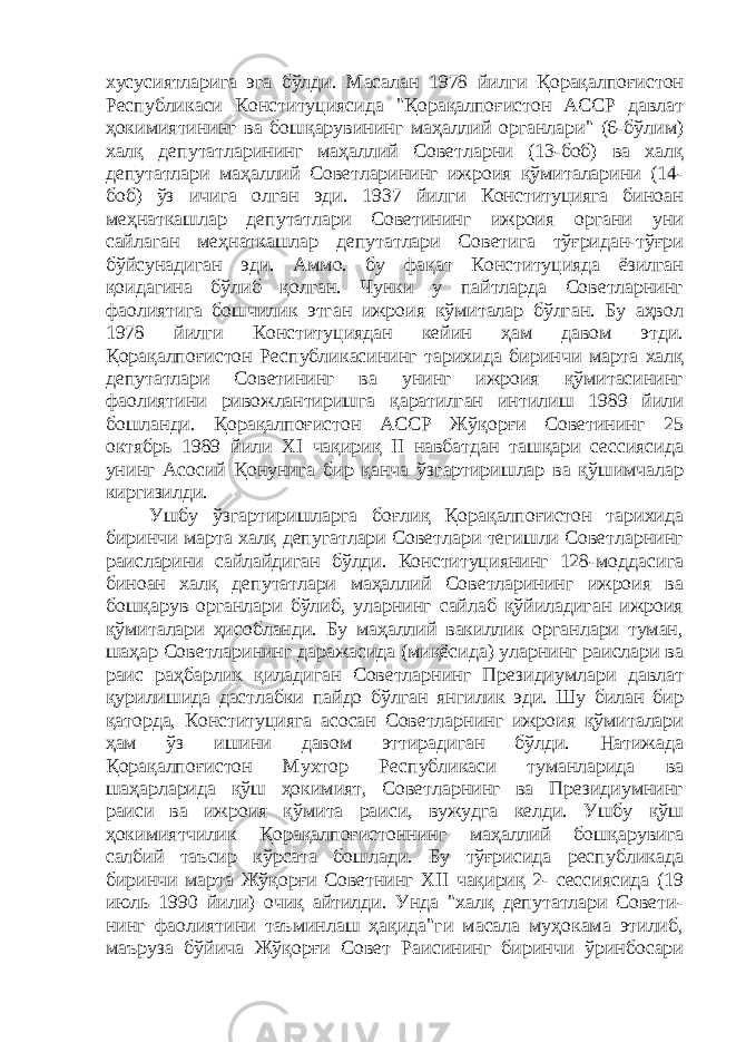 хусусиятларига эга бўлди. Масалан 1978 йилги Қорақалпоғистон Республикаси Конституциясида &#34;Қорақалпоғистон АССР давлат ҳокимиятининг ва бошқарувининг маҳаллий органлари&#34; (6-бўлим) халқ депутатларининг маҳаллий Советларни (13-боб) ва халқ депутатлари маҳаллий Советларининг ижроия қўмиталарини (14- боб) ўз ичига олган эди. 1937 йилги Конституцияга биноан меҳнаткашлар депутатлари Советининг ижроия органи уни сайлаган меҳнаткашлар депутатлари Советига тўғридан-тўғри бўйсунадиган эди. Аммо. бу фақат Конституцияда ёзилган қоидагина бўлиб қолган. Чунки у пайтларда Советларнинг фаолиятига бошчилик этган ижроия кўмиталар бўлган. Бу аҳвол 1978 йилги Конституциядан кейин ҳам давом этди. Қорақалпоғистон Республикасининг тарихида биринчи марта халқ депутатлари Советининг ва унинг ижроия қўмитасининг фаолиятини ривожлантиришга қаратилган интилиш 1989 йили бошланди. Қорақалпоғистон АССР Жўқорғи Советининг 25 октябрь 1989 йили ХI чақириқ II навбатдан ташқари сессиясида унинг Асосий Қонунига бир қанча ўзгартиришлар ва қўшимчалар киргизилди. Ушбу ўзгартиришларга боғлиқ Қорақалпоғистон тарихида биринчи марта халқ депугатлари Советлари тегишли Советларнинг раисларини сайлайдиган бўлди. Конституциянинг 128-моддасига биноан халқ депутатлари маҳаллий Советларининг ижроия ва бошқарув органлари бўлиб, уларнинг сайлаб қўйиладиган ижроия қўмиталари ҳисобланди. Бу маҳаллий вакиллик органлари туман, шаҳар Советларининг даражасида (миқёсида) уларнинг раислари ва раис раҳбарлик қиладиган Советларнинг Президиумлари давлат қурилишида дастлабки пайдо бўлган янгилик эди. Шу билан бир қаторда, Конституцияга асосан Советларнинг ижроия қўмиталари ҳам ўз ишини давом эттирадиган бўлди. Натижада Қорақалпоғистон Мухтор Республикаси туманларида ва шаҳарларида қўш ҳокимият, Советларнинг ва Президиумнинг раиси ва ижроия қўмита раиси, вужудга келди. Ушбу қўш ҳокимиятчилик Қорақалпоғистоннинг маҳаллий бошқарувига салбий таъсир кўрсата бошлади. Бу тўғрисида республикада биринчи марта Жўқорғи Советнинг ХII чақириқ 2- сессиясида (19 июль 1990 йили) очиқ айтилди. Унда &#34;халқ депутатлари Совети- нинг фаолиятини таъминлаш ҳақида&#34;ги масала муҳокама этилиб, маъруза бўйича Жўқорғи Совет Раисининг биринчи ўринбосари 