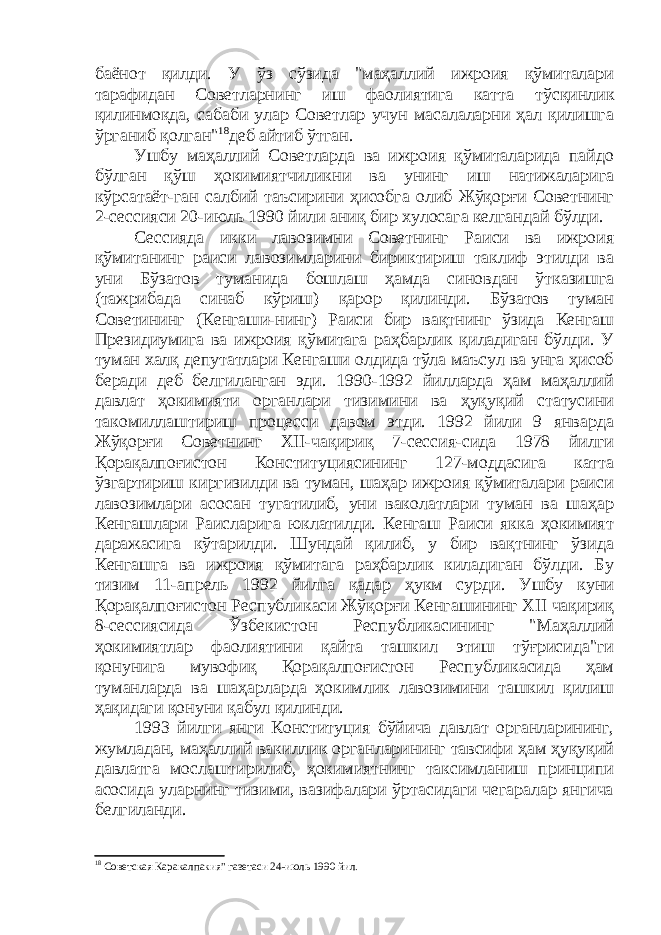 баёнот қилди. У ўз сўзида &#34;маҳаллий ижроия қўмиталари тарафидан Советларнинг иш фаолиятига катта тўсқинлик қилинмоқда, сабаби улар Советлар учун масалаларни ҳал қилишга ўрганиб қолган&#34; 18 деб айтиб ўтган. Ушбу маҳаллий Советларда ва ижроия қўмиталарида пайдо бўлган қўш ҳокимиятчиликни ва унинг иш натижаларига кўрсатаёт-ган салбий таъсирини ҳисобга олиб Жўқорғи Советнинг 2-сессияси 20-июль 1990 йили аниқ бир хулосага келгандай бўлди. Сессияда икки лавозимни Советнинг Раиси ва ижроия қўмитанинг раиси лавозимларини бириктириш таклиф этилди ва уни Бўзатов туманида бошлаш ҳамда синовдан ўтказишга (тажрибада синаб кўриш) қарор қилинди. Бўзатов туман Советининг (Кенгаши-нинг) Раиси бир вақтнинг ўзида Кенгаш Президиумига ва ижроия қўмитага раҳбарлик қиладиган бўлди. У туман халқ депутатлари Кенгаши олдида тўла маъсул ва унга ҳисоб беради деб белгиланган эди. 1990-1992 йилларда ҳам маҳаллий давлат ҳокимияти органлари тизимини ва ҳуқуқий статусини такомиллаштириш процесси давом этди. 1992 йили 9 январда Жўқорғи Советнинг ХII-чақириқ 7-сессия-сида 1978 йилги Қорақалпоғистон Конституциясининг 127-моддасига катта ўзгартириш киргизилди ва туман, шаҳар ижроия қўмиталари раиси лавозимлари асосан тугатилиб, уни ваколатлари туман ва шаҳар Кенгашлари Раисларига юклатилди. Кенгаш Раиси якка ҳокимият даражасига кўтарилди. Шундай қилиб, у бир вақтнинг ўзида Кенгашга ва ижроия қўмитага раҳбарлик киладиган бўлди. Бу тизим 11-апрель 1992 йилга қадар ҳукм сурди. Ушбу куни Қорақалпоғистон Республикаси Жўқорғи Кенгашининг ХII чақириқ 8-сессиясида Ўзбекистон Республикасининг &#34;Маҳаллий ҳокимиятлар фаолиятини қайта ташкил этиш тўғрисида&#34;ги қонунига мувофиқ Қорақалпоғистон Республикасида ҳам туманларда ва шаҳарларда ҳокимлик лавозимини ташкил қилиш ҳақидаги қонуни қабул қилинди. 1993 йилги янги Конституция бўйича давлат органларининг, жумладан, маҳаллий вакиллик органларининг тавсифи ҳам ҳуқуқий давлатга мослаштирилиб, ҳокимиятнинг таксимланиш принципи асосида уларнинг тизими, вазифалари ўртасидаги чегаралар янгича белгиланди. 18 Советская Каракалпакия&#34; газетаси 24-июль 1990 йил. 