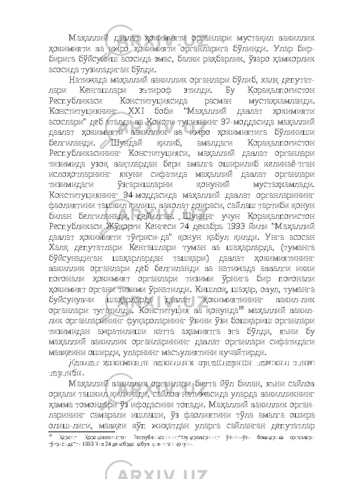 Маҳаллий давлат ҳокимияти органлари мустақил вакиллик ҳокимияти ва ижро ҳокимияти органларига бўлинди. Улар бир- бирига бўйсуниш асосида эмас, балки раҳбарлик, ўзаро ҳамкорлик асосида тузиладиган бўлди. Натижада маҳаллий вакиллик органлари бўлиб, халқ депутат- лари Кенгашлари эътироф этилди. Бу Қорақалпоғистон Республикаси Конституциясида расман мустаҳкамланди. Конституциянинг ХХI боби &#34;Маҳаллий давлат ҳокимияти асослари&#34; деб аталди ва Консти-туциянинг 92-моддасида маҳаллий давлат ҳокимияти вакиллик ва ижро ҳокимиятига бўлиниши белгиланди. Шундай қилиб, амалдаги Қорақалпоғистон Республикасининг Конституцияси, маҳаллий давлат органлари тизимида узоқ вақтлардан бери амалга оширилиб келинаё-тган ислоҳотларнинг якуни сифатида маҳаллий давлат органлари тизимидаги ўзгаришларни қонуний мустаҳкамлади. Конституциянинг 94-моддасида маҳаллий давлат органларининг фаолиятини ташкил қилиш, ваколат доираси, сайлаш тартиби қонун билан белгиланади, дейилган. Шунинг учун Қорақалпоғистон Республикаси Жўқорғи Кенгеси 24 декабрь 1993 йили &#34;Маҳаллий давлат ҳокимияти тўғриси-да&#34; қонун қабул қилди. Унга асосан Халқ депутатлари Кенгашлари туман ва шаҳарларда, (туманга бўйсунадиган шаҳарлардан ташқари) давлат ҳокимиятининг вакиллик органлари деб белгиланди ва натижада аввалги икки поғонали ҳокимият органлари тизими ўрнига бир поғонали ҳокимият органи тизими ўрнатилди. Кишлоқ, шаҳар, овул, туманга буйсунувчи шаҳарларда давлат ҳокимиятининг вакил-лик органлари тугатилди. Конституция ва қонунда 19 маҳаллий вакил- лик органларининг фуқароларнинг ўзини ўзи бошқариш органлари тизимидан ажратилиши катта аҳамиятга эга бўлди, яъни бу маҳаллий вакиллик органларининг давлат органлари сифатидаги мавқеини оширди, уларнинг масъулиятини кучайтирди. Давлат ҳокимияти вакиллик органларини ташкил этиш тартиби. Маҳаллий вакиллик органлари битта йўл билан, яъни сайлов орқали ташкил қилинади, сайлов натижасида уларда вакилликнинг ҳамма томонлари ўз ифодасини топади. Маҳаллий вакиллик орган- ларининг самарали ишлаши, ўз фаолиятини тўла амалга ошира олиш-лиги, мавқеи кўп жиҳатдан уларга сайланган депутатлар 19 Қаранг: Қорақалпоғистон Республикасининг&#34;Фуқароларнинг ўзини-ўзи бошқариш оргавлари тўғрисида&#34;ги 1993 йил 24 декабрда қабул қилинган қонуни. 