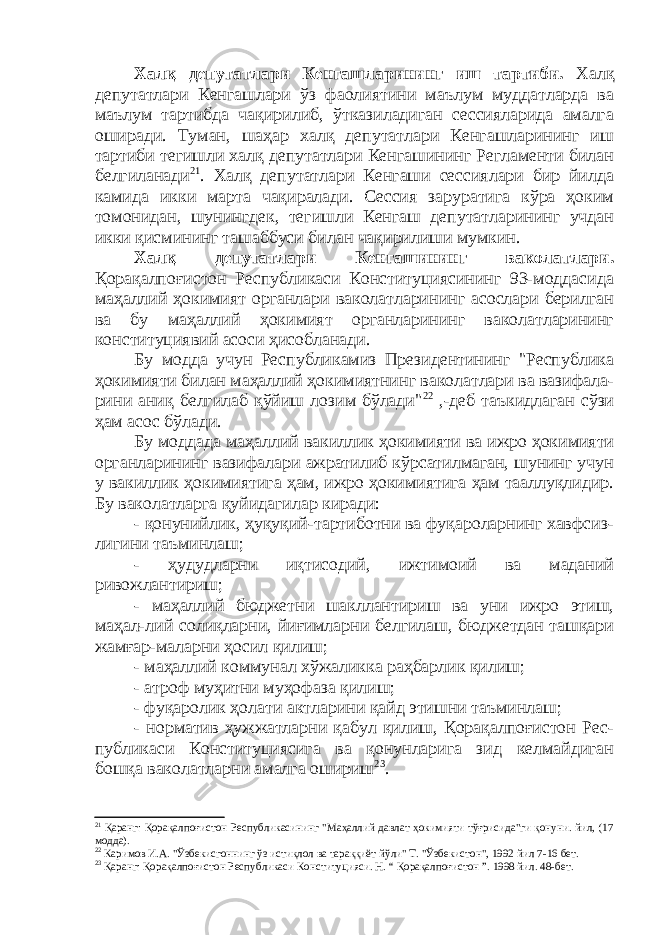 Хал қ депутатлари Кенгашларининг иш тартиби. Халқ депутатлари Кенгашлари ўз фаолиятини маълум муддатларда ва маълум тартибда чақирилиб, ўтказиладиган сессияларида амалга оширади. Туман, шаҳар халқ депутатлари Кенгашларининг иш тартиби тегишли халқ депутатлари Кенгашининг Регламенти билан белгиланади 21 . Халқ депутатлари Кенгаши сессиялари бир йилда камида икки марта чақиралади. Сессия заруратига кўра ҳоким томонидан, шунингдек, тегишли Кенгаш депутатларининг учдан икки қисмининг ташаббуси билан чақирилиши мумкин. Халқ депутатлари Кенгашининг ваколатлари. Қорақалпоғистон Республикаси Конституциясининг 93-моддасида маҳаллий ҳокимият органлари ваколатларининг асослари берилган ва бу маҳаллий ҳокимият органларининг ваколатларининг конституциявий асоси ҳисобланади. Бу модда учун Республикамиз Президентининг &#34;Республика ҳокимияти билан маҳаллий ҳокимиятнинг ваколатлари ва вазифала- рини аниқ белгилаб қўйиш лозим бўлади&#34; 22 ,-деб таъкидлаган сўзи ҳам асос бўлади. Бу моддада маҳаллий вакиллик ҳокимияти ва ижро ҳокимияти органларининг вазифалари ажратилиб кўрсатилмаган, шунинг учун у вакиллик ҳокимиятига ҳам, ижро ҳокимиятига ҳам тааллуқлидир. Бу ваколатларга қуйидагилар киради: - қонунийлик, ҳуқуқий-тартиботни ва фуқароларнинг хавфсиз- лигини таъминлаш; - ҳудудларни иқтисодий, ижтимоий ва маданий р ивожлантириш; - маҳаллий бюджетни шакллантириш ва уни ижро этиш, маҳал-лий солиқларни, йиғимларни белгилаш, бюджетдан ташқари жамғар-маларни ҳосил қилиш; - маҳаллий коммунал хўжаликка раҳбарлик қилиш; - атроф муҳитни муҳофаза қилиш; - фуқаролик ҳолати актларини қайд этишни таъминлаш; - норматив ҳужжатларни қабул қилиш, Қорақалпоғистон Рес- публикаси Конституциясига ва қонунларига зид келмайдиган бошқа ваколатларни амалга ошириш 23 . 21 Қаранг: Қорақалпоғистон Республикасининг &#34;Маҳаллий давлат ҳокимияти тўғрисида&#34;ги қонуни. йил, (17 модда). 22 Каримов И.А. &#34;Ўзбекисгоннинг ўз истиқлол ва тараққиёт йўли&#34; Т. &#34;Ўзбекистон&#34;, 1992 йил 7 - 16 бет. 23 Қаранг: Қорақалпоғистон Республикаси Конституцияси. Н. “ Қорақалпоғистон ”. 1998 йил. 48-бет. 