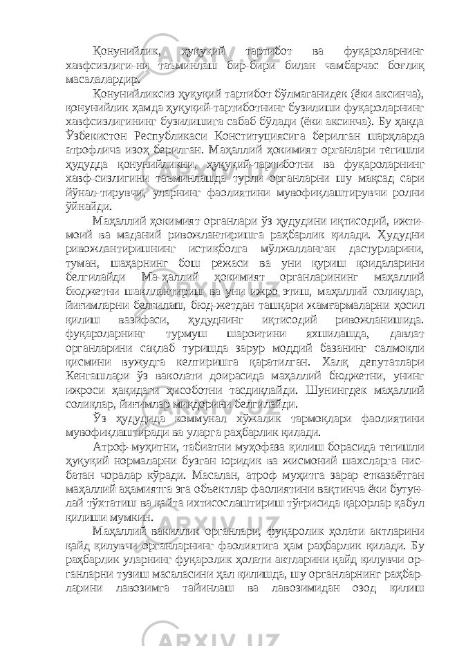 Қонунийлик, ҳуқуқий тартибот ва фуқароларнинг хавфсизлиги-ни таъминлаш бир-бири билан чамбарчас боғлиқ масалалардир. Қонунийликсиз ҳуқуқий тартибот бўлмаганидек (ёки аксинча), қонунийлик ҳамда ҳуқуқий-тартиботнинг бузилиши фуқароларнинг хавфсизлигининг бузилишига сабаб бўлади (ёки аксинча). Бу ҳақда Ўзбекистон Республикаси Конституциясига берилган шарҳларда атрофлича изоҳ берилган. Маҳаллий ҳокимият органлари тегишли ҳудудда қонунийликни, ҳуқуқий-тартиботни ва фуқароларнинг хавф-сизлигини таъминлашда турли органларни шу мақсад сари йўнал-тирувчи, уларнинг фаолиятини мувофиқлаштирувчи ролни ўйнайди. Маҳаллий ҳокимият органлари ўз ҳудудини иқтисодий, ижти- моий ва маданий ривожлантиришга раҳбарлик қилади. Ҳудудни ривожлантиришнинг истиқболга мўлжалланган дастурларини, туман, шаҳарнинг бош режаси ва уни қуриш қоидаларини белгилайди Ма-ҳаллий ҳокимият органларининг маҳаллий бюджетни шакллантириш ва уни ижро этиш, маҳаллий солиқлар, йиғимларни белгилаш, бюд-жетдан ташқари жамғармаларни ҳосил қилиш вазифаси, ҳудуднинг иқтисодий ривожланишида. фуқароларнинг турмуш шароитини яхшилашда, давлат органларини сақлаб туришда зарур моддий базанинг салмоқли қисмини вужудга келтиришга қаратилган. Халқ депутатлари Кенгашлари ўз ваколати доирасида маҳаллий бюджетни, унинг ижроси ҳақидаги ҳисоботни тасдиқлайди. Шунингдек маҳаллий солиқлар, йиғимлар миқдорини белгилайди. Ўз ҳудудида коммунал хўжалик тармоқлари фаолиятини мувофиқлаштиради ва уларга раҳбарлик қилади. Атроф-муҳитни, табиатни муҳофаза қилиш борасида тегишли ҳуқуқий нормаларни бузган юридик ва жисмоний шахсларга нис- батан чоралар кўради. Масалан, атроф муҳитга зарар етказаётган маҳаллий аҳамиятга эга объектлар фаолиятини вақтинча ёки бутун- лай тўхтатиш ва қайта ихтисослаштириш тўғрисида қарорлар қабул қилиши мумкин. Маҳаллий вакиллик органлари, фуқаролик ҳолати актларини қайд қилувчи органларнинг фаолиятига ҳам раҳбарлик қилади. Бу раҳбарлик уларнинг фуқаролик ҳолати актларини қайд қилувчи ор- ганларни тузиш масаласини ҳал қилишда, шу органларнинг раҳбар- ларини лавозимга тайинлаш ва лавозимидан озод қилиш 