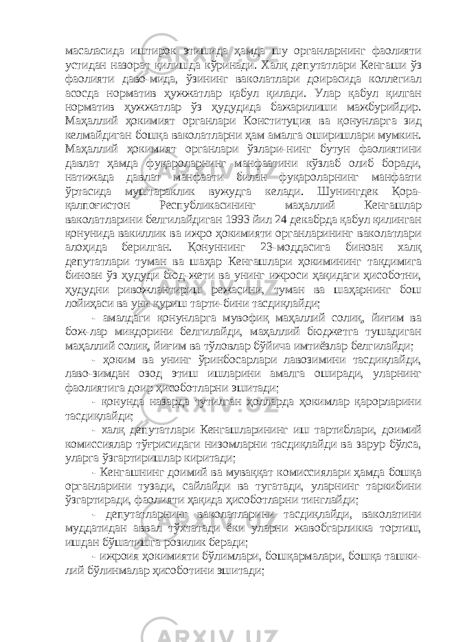 масаласида иштирок этишида ҳамда шу органларнинг фаолияти устидан назорат қилишда кўринади. Халқ депутатлари Кенгаши ўз фаолияти даво-мида, ўзининг ваколатлари доирасида коллегиал асосда норматив ҳужжатлар қабул қилади. Улар қабул қилган норматив ҳужжатлар ўз ҳудудида бажарилиши мажбурийдир. Маҳаллий ҳокимият органлари Конституция ва қонунларга зид келмайдиган бошқа ваколатларни ҳам амалга оширишлари мумкин. Маҳаллий ҳокимият органлари ўзлари-нинг бутун фаолиятини давлат ҳамда фуқароларнинг манфаатини кўзлаб олиб боради, натижада давлат манфаати билан фуқароларнинг манфаати ўртасида муштараклик вужудга келади. Шунингдек Қора- қалпоғистон Республикасининг маҳаллий Кенгашлар ваколатларини белгилайдиган 1993 йил 24 декабрда қабул қилинган қонунида вакиллик ва ижро ҳокимияти органларининг ваколатлари алоҳида берилган. Қонуннинг 23-моддасига биноан халқ депутатлари туман ва шаҳар Кенгашлари ҳокимининг тақдимига биноан ўз ҳудуди бюд-жети ва унинг ижроси ҳақидаги ҳисоботни, ҳудудни ривожлантириш режасини, туман ва шаҳарнинг бош лойиҳаси ва уни қуриш тарти-бини тасдиқлайди; - амалдаги қонунларга мувофиқ маҳаллий солиқ, йиғим ва бож-лар миқдорини белгилайди, маҳаллий бюджетга тушадиган маҳаллий солиқ, йиғим ва тўловлар бўйича имтиёзлар белгилайди; - ҳоким ва унинг ўринбосарлари лавозимини тасдиқлайди, лаво-зимдан озод этиш ишларини амалга оширади, уларнинг фаолиятига доир ҳисоботларни эшитади; - қонунда назарда тутилган ҳолларда ҳокимлар қарорларини тасдиқлайди; - халқ депутатлари Кенгашларининг иш тартиблари, доимий комиссиялар тўғрисидаги низомларни тасдиқлайди ва зарур бўлса, уларга ўзгартиришлар киритади; - Кенгашнинг доимий ва муваққат комиссиялари ҳамда бошқа органларини тузади, сайлайди ва тугатади, уларнинг таркибини ўзгартиради, фаолияти ҳақида ҳисоботларни тинглайди; - депутатларнинг ваколатларини тасдиқлайди, ваколатини муддатидан аввал тўхтатади ёки уларни жавобгарликка тортиш, ишдан бўшатишга розилик беради; - ижроия ҳокимияти бўлимлари, бошқармалари, бошқа ташки- лий бўлинмалар ҳисоботини эшитади; 