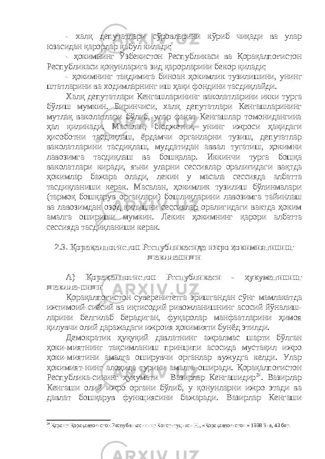 - халқ депутатлари сўровларини кўриб чиқади ва улар юзасидан қарорлар қабул килади; - ҳокимнинг Ўзбекистон Республикаси ва Қорақалпоғистон Республикаси қонунларига зид қарорларини бекор қилади; - ҳокимнинг тақдимига биноан ҳокимлик тузилишини, унинг штатларини ва ходимларнинг иш ҳақи фондини тасдиқлайди. Халқ депутатлари Кенгашларининг ваколатларини икки турга бўлиш мумкин. Биринчиси, халқ депутатлари Кенгашларининг мутлақ ваколатлари бўлиб, улар фақат Кенгашлар томонидангина ҳал қилинади. Масалан, бюджетни, унинг ижроси ҳақидаги ҳисоботни тасдиқлаш, ёрдамчи органларни тузиш, депутатлар ваколатларини тасдиқлаш, муддатидан аввал тугатиш, ҳокимни лавозимга тасдиқлаш ва бошқалар. Иккинчи турга бошқа ваколатлари киради, яъни уларни сессиялар оралиғидаги вақтда ҳокимлар бажара олади, лекин у масала сессияда албатта тасдиқланиши керак. Масалан, ҳокимлик тузилиш бўлинмалари (тармоқ бошқарув органлари) бошлиқларини лавозимга тайинлаш ва лавозимдан озод қилишни сессиялар оралигидаги вактда ҳоким амалга ошириши мумкин. Лекин ҳокимнинг қарори албатта сессияда тасдиқланиши керак. 2.3. Қорақалпоғистон Республикасида ижро ҳокимиятининг шаклланиши А) Қорақалпоғистон Республикаси - ҳукуматининг шаклла-ниши Қорақалпоғистон суверенитетга эришгандан сўнг мамлакатда ижтимоий-сиёсий ва иқтисодий ривожланишнинг асосий йўналиш- ларини белгилаб берадиган, фуқаролар манфаатларини ҳимоя қилувчи олий даражадаги ижроия ҳокимияти бунёд этилди. Демократик ҳуқуқий давлатнинг ажралмас шарти бўлган ҳоки-миятнинг тақсимланиш принципи асосида мустақил ижро ҳоки-миятини амалга оширувчи органлар вужудга келди. Улар ҳокимият-нинг алоҳида турини амалга оширади. Қорақалпоғистон Республика-сининг ҳукумати – Вазирлар Кенгашидир 24 . Вазирлар Кенгаши олий ижро органи бўлиб, у қонунларни ижро этади ва давлат бошқарув функциясини бажаради. Вазирлар Кенгаши 24 Қаранг: Қорақалпоғистон Республикасининг Конституцияси Н., «Қорақалпоғистон » 1998 йил, 43 бет. 