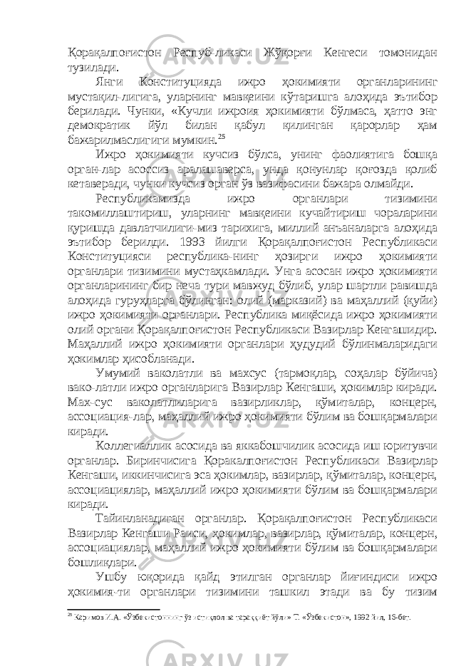 Қорақалпоғистон Респуб-ликаси Жўқорғи Кенгеси томонидан тузилади. Янги Конституцияда ижро ҳокимияти органларининг мустақил-лигига, уларнинг мавқеини кўтаришга алоҳида эътибор берилади. Чунки, «Кучли ижроия ҳокимияти бўлмаса, ҳатто энг демократик йўл билан қабул қилинган қарорлар ҳам бажарилмаслигиги мумкин. 25 Ижро ҳокимияти кучсиз бўлса, унинг фаолиятига бошқа орган-лар асоссиз аралашаверса, унда қонунлар қоғозда қолиб кетаверади, чунки кучсиз орган ўз вазифасини бажара олмайди. Республикамизда ижро органлари тизимини такомиллаштириш, уларнинг мавқеини кучайтириш чораларини қуришда давлатчилиги-миз тарихига, миллий анъаналарга алоҳида эътибор берилди. 1993 йилги Қорақалпоғистон Республикаси Конституцияси республика-нинг ҳозирги ижро ҳокимияти органлари тизимини мустаҳкамлади. Унга асосан ижро ҳокимияти органларининг бир неча тури мавжуд бўлиб, улар шартли равишда алоҳида гуруҳларга бўлинган : олий (марказий) ва маҳаллий (қуйи) ижро ҳокимияти органлари. Республика миқёсида ижро ҳокимияти олий органи Қорақалпоғистон Республикаси Вазирлар Кенгашидир. Маҳаллий ижро ҳокимияти органлари ҳудудий бўлинмаларидаги ҳокимлар ҳисобланади. Умумий ваколатли ва махсус (тармоқлар, соҳалар бўйича) вако-латли ижро органларига Вазирлар Кенгаши, ҳокимлар киради. Мах-сус ваколатлиларига вазирликлар, қўмиталар, концерн, ассоциация-лар, маҳаллий ижро ҳокимияти бўлим ва бошқармалари киради. Коллегиаллик асосида ва яккабошчилик асосида иш юритувчи органлар. Биринчисига Қоракалпоғистон Республикаси Вазирлар Кенгаши, иккинчисига эса ҳокимлар, вазирлар, қўмиталар, концерн, ассоциациялар, маҳаллий ижро ҳокимияти бўлим ва бошқармалари киради. Тайинланадиган органлар. Қорақалпоғистон Республикаси Вазирлар Кенгаши Раиси, ҳокимлар, вазирлар, қ ўмиталар, концерн, ассоциациялар, маҳаллий ижро ҳокимияти бўлим ва бошқармалари бошлиқлари. Ушбу юқорида қайд этилган органлар йиғиндиси ижро ҳокимия-ти органлари тизимини ташкил этади ва бу тизим 25 Каримов И.А. «Ўзбекистоннинг ўз истиқлол ва тараққиёт йўли» Т. «Ўзбекистон», 1992 йил, 16-бет. 