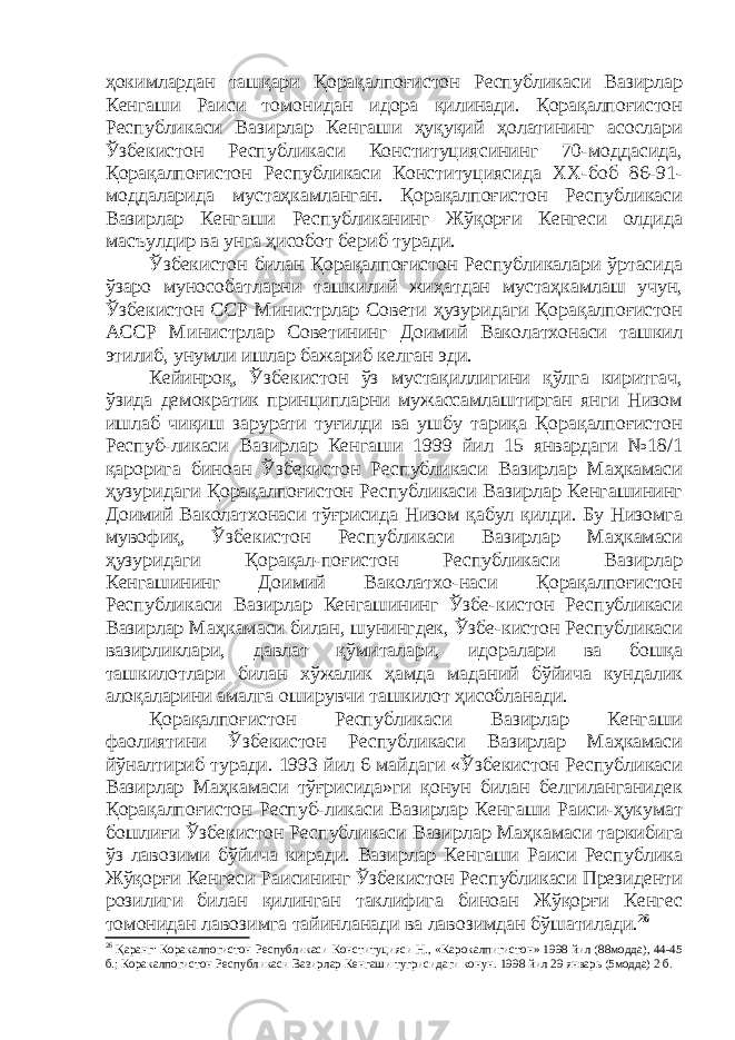 ҳокимлардан ташқари Қорақалпоғистон Республикаси Вазирлар Кенгаши Раиси томонидан идора қилинади. Қорақалпоғистон Республикаси Вазирлар Кенгаши ҳуқуқий ҳолатининг асослари Ўзбекистон Республикаси Конституциясининг 70-моддасида, Қорақалпоғистон Республикаси Конституциясида ХХ-боб 86-91- моддаларида мустаҳкамланган. Қорақалпоғистон Республикаси Вазирлар Кенгаши Республиканинг Жўқорғи Кенгеси олдида масъулдир ва унга ҳисобот бериб туради. Ўзбекистон билан Қорақалпоғистон Республикалари ўртасида ўзаро мунособатларни ташкилий жиҳатдан мустаҳкамлаш учун, Ўзбекистон ССР Министрлар Совети ҳузуридаги Қорақалпоғистон АССР Министрлар Советининг Доимий Ваколатхонаси ташкил этилиб , унумли ишлар бажариб келган эди. Кейинроқ, Ўзбекистон ўз мустақиллигини қўлга киритгач, ўзида демократик принципларни мужассамлаштирган янги Низом ишлаб чиқиш зарурати туғилди ва ушбу тариқа Қорақалпоғистон Респуб-ликаси Вазирлар Кенгаши 1999 йил 15 январдаги №18/1 қарорига биноан Ўзбекистон Республикаси Вазирлар Маҳкамаси ҳузуридаги Қорақалпоғистон Республикаси Вазирлар Кенгашининг Доимий Ваколатхонаси тўғрисида Низом қабул қилди. Бу Низомга мувофиқ, Ўзбекистон Республикаси Вазирлар Маҳкамаси ҳузуридаги Қорақал-поғистон Республикаси Вазирлар Кенгашининг Доимий Ваколатхо-наси Қорақалпоғистон Республикаси Вазирлар Кенгашининг Ўзбе-кистон Республикаси Вазирлар Маҳкамаси билан, шунингдек, Ўзбе-кистон Республикаси вазирликлари, давлат қўмиталари, идоралари ва бошқа ташкилотлари билан хўжалик ҳамда маданий бўйича кундалик алоқаларини амалга оширувчи ташкилот ҳисобланади. Қорақалпоғистон Республикаси Вазирлар Кенгаши фаолиятини Ўзбекистон Республикаси Вазирлар Маҳкамаси йўналтириб туради. 1993 йил 6 майдаги «Ўзбекистон Республикаси Вазирлар Маҳкамаси тўғрисида»ги қонун билан белгиланганидек Қорақалпоғистон Респуб-ликаси Вазирлар Кенгаши Раиси-ҳукумат бошлиғи Ўзбекистон Республикаси Вазирлар Маҳкамаси таркибига ўз лавозими бўйича киради. Вазирлар Кенгаши Раиси Республика Жўқорғи Кенгеси Раисининг Ўзбекистон Республикаси Президенти розилиги билан қилинган таклифига биноан Жўқорғи Кенгес томонидан лавозимга тайинланади ва лавозимдан бўшатилади. 26 26 Қаранг: Коракалпогистон Республикаси Конституцияси Н., «Карокалпигистон» 1998 йил (88модда), 44-45 б.; Коракалпогистон Республикаси Вазирлар Кенгаши тугрисидаги конун. 1998 йил 29 январь (5модда) 2 б. 