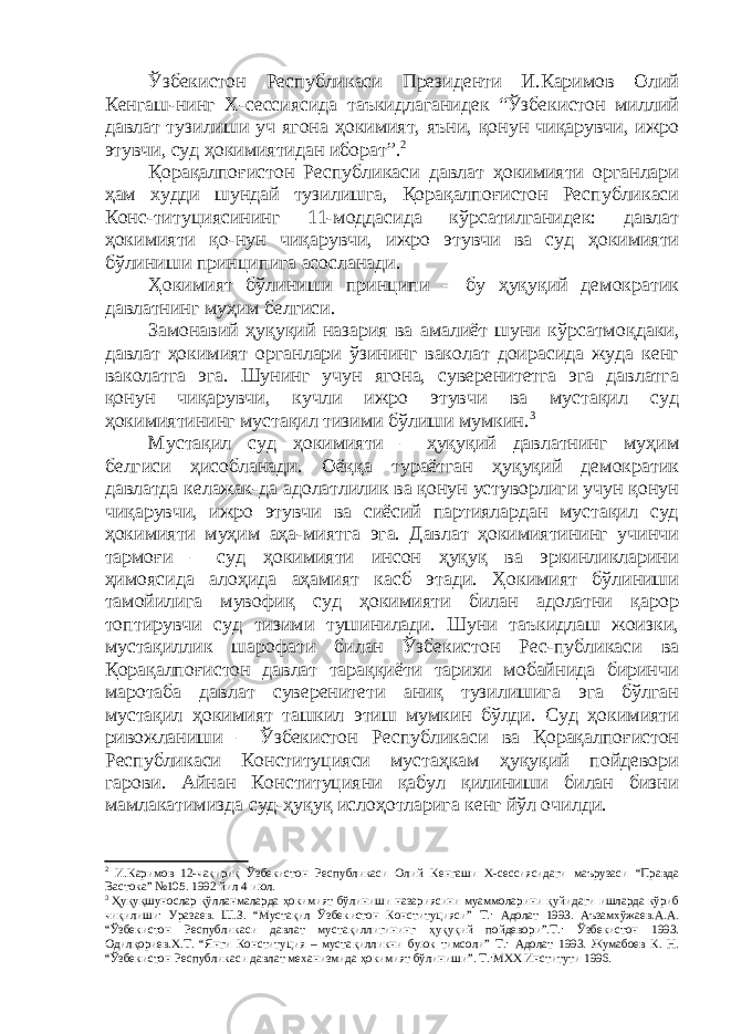 Ўзбекистон Республикаси Президенти И.Каримов Олий Кенгаш-нинг Х-сессиясида таъкидлаганидек “Ўзбекистон миллий давлат тузилиши уч ягона ҳокимият, яъни, қонун чиқарувчи, ижро этувчи, суд ҳокимиятидан иборат”. 2 Қорақалпоғистон Республикаси давлат ҳокимияти органлари ҳам худди шундай тузилишга, Қорақалпоғистон Республикаси Конс-титуциясининг 11-моддасида кўрсатилганидек: давлат ҳокимияти қо-нун чиқарувчи, ижро этувчи ва суд ҳокимияти бўлиниши принципига асосланади. Ҳокимият бўлиниши принципи – бу ҳуқуқий демократик давлатнинг муҳим белгиси. Замонавий ҳуқуқий назария ва амалиёт шуни кўрсатмо қ даки, давлат ҳокимият органлари ўзининг ваколат доирасида жуда кенг ваколатга эга. Шунинг учун ягона, суверенитетга эга давлатга қонун чиқарувчи, кучли ижро этувчи ва мустақил суд ҳокимиятининг мустақил тизими бўлиши мумкин. 3 Мустақил суд ҳокимияти – ҳуқуқий давлатнинг муҳим белгиси ҳисобланади. Оёққа тураётган ҳуқуқий демократик давлатда келажак-да адолатлилик ва қонун устуворлиги учун қонун чиқарувчи, ижро этувчи ва сиёсий партиялардан мустақил суд ҳокимияти муҳим аҳа-миятга эга. Давлат ҳокимиятининг учинчи тармоғи – суд ҳокимияти инсон ҳуқуқ ва эркинликларини ҳимоясида алоҳида аҳамият касб этади. Ҳокимият бўлиниши тамойилига мувофиқ суд ҳокимияти билан адолатни қарор топтирувчи суд тизими тушинилади. Шуни таъкидлаш жоизки, мустақиллик шарофати билан Ўзбекистон Рес-публикаси ва Қорақалпоғистон давлат тараққиёти тарихи мобайнида биринчи маротаба давлат суверенитети аниқ тузилишига эга бўлган мустақил ҳокимият ташкил этиш мумкин бўлди. Суд ҳокимияти ривожланиши – Ўзбекистон Республикаси ва Қорақалпоғистон Республикаси Конституцияси мустаҳкам ҳуқуқий пойдевори гарови. Айнан Конституцияни қабул қилиниши билан бизни мамлакатимизда суд-ҳуқуқ ислоҳотларига кенг йўл очилди. 2 И.Каримов 12-чақириқ Ўзбекистон Республикаси Олий Кенгаши Х-сессиясидаги маърузаси “Правда Вастока” №105. 1992 йил 4 июл. 3 Ҳ у қ у қ шунослар қ ўлланмаларда ҳ окимият бўлиниши назариясини муаммоларини қ уйидаги ишларда кўриб чи қ илиши: Уразаев. Ш.З. “Мустақил Ўзбекистон Конституцияси” Т.: Адолат 1993. Аъзамхўжаев.А.А. “Ўзбекистон Республикаси давлат мустақиллигининг ҳ у қуқий пойдевори”.Т.: Ўзбекистон 1993. Одил қ ориев.Х.Т. “Янги Конституция – муста қ илликни буюк тимсоли” Т.: Адолат 1993. Жумабоев К. Н. “Ўзбекистон Республикаси давлат механизмида ҳ окимият бўлиниши”. Т.:МХХ Институти 1996. 