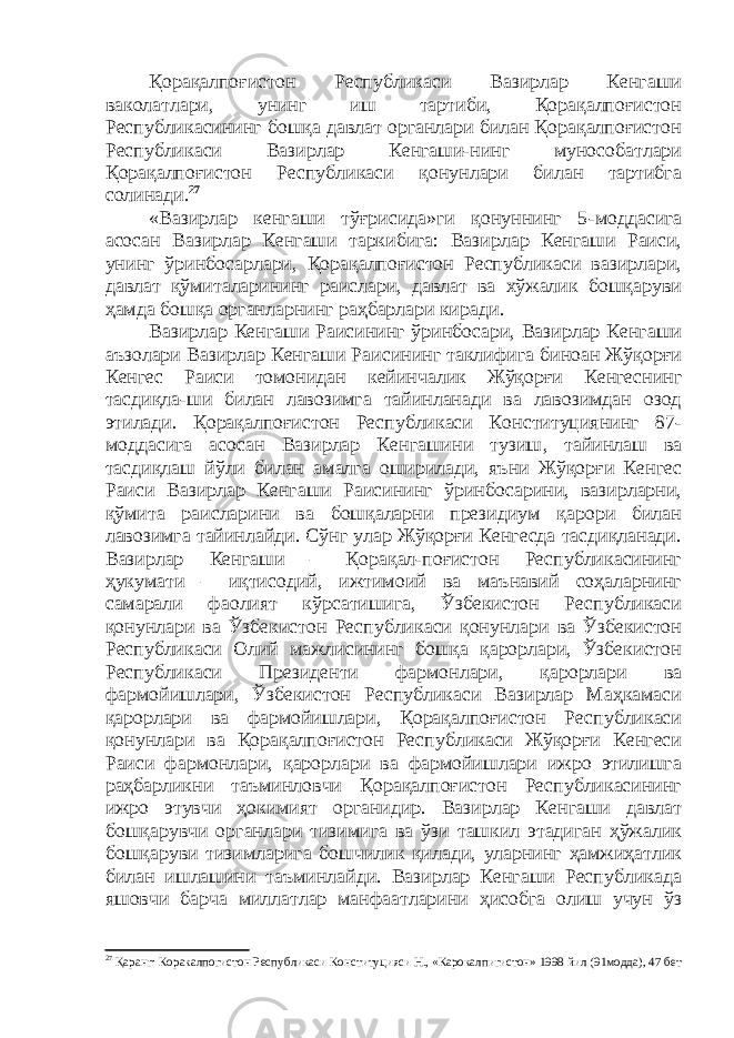 Қорақалпоғистон Республикаси Вазирлар Кенгаши ваколатлари, унинг иш тартиби, Қорақалпоғистон Республикасининг бошқа давлат органлари билан Қорақалпоғистон Республикаси Вазирлар Кенгаши-нинг мунособатлари Қорақалпоғистон Республикаси қонунлари билан тартибга солинади. 27 «Вазирлар кенгаши тўғрисида»ги қонуннинг 5 - моддасига асосан Вазирлар Кенгаши таркибига: Вазирлар Кенгаши Раиси, унинг ўринбосарлари, Қорақалпоғистон Республикаси вазирлари, давлат қўмиталарининг раислари, давлат ва хўжалик бошқаруви ҳамда бошқа органларнинг раҳбарлари киради . Вазирлар Кенгаши Раисининг ўринбосари, Вазирлар Кенгаши аъзолари Вазирлар Кенгаши Раисининг таклифига биноан Жўқорғи Кенгес Раиси томонидан кейинчалик Жўқорғи Кенгеснинг тасдиқла-ши билан лавозимга тайинланади ва лавозимдан озод этилади. Қорақалпоғистон Республикаси Конституциянинг 87- моддасига асосан Вазирлар Кенгашини тузиш , тайинлаш ва тасдиқлаш йўли билан амалга оширилади, яъни Жўқорғи Кенгес Раиси Вазирлар Кенгаши Раисининг ўринбосарини, вазирларни, қ ўмита раисларини ва бошқаларни президиум қарори билан лавозимга тайинлайди. Сўнг улар Жўқорғи Кенгесда тасдиқланади. Вазирлар Кенгаши – Қорақал-поғистон Республикасининг ҳукумати – иқтисодий, ижтимоий ва маънавий соҳаларнинг самарали фаолият кўрсатишига, Ўзбекистон Республикаси қонунлари ва Ўзбекистон Республикаси қонунлари ва Ўзбекистон Республикаси Олий мажлисининг бошқа қарорлари, Ўзбекистон Республикаси Президенти фармонлари, қарорлари ва фармойишлари, Ўзбекистон Республикаси Вазирлар Маҳкамаси қарорлари ва фармойишлари, Қорақалпоғистон Республикаси қонунлари ва Қорақалпоғистон Республикаси Жўқорғи Кенгеси Раиси фармонлари, қарорлари ва фармойишлари ижро этилишга раҳбарликни таъминловчи Қорақалпоғистон Республикасининг ижро этувчи ҳокимият органидир. Вазирлар Кенгаши давлат бошқарувчи органлари тизимига ва ўзи ташкил этадиган ҳўжалик бошқаруви тизимларига бошчилик қилади, уларнинг ҳамжиҳатлик билан ишлашини таъминлайди. Вазирлар Кенгаши Республикада яшовчи барча миллатлар манфаатларини ҳисобга олиш учун ўз 27 Қаранг: Коракалпогистон Республикаси Конституцияси Н., «Карокалпигистон» 1998 йил ( 91 модда), 47 бет 