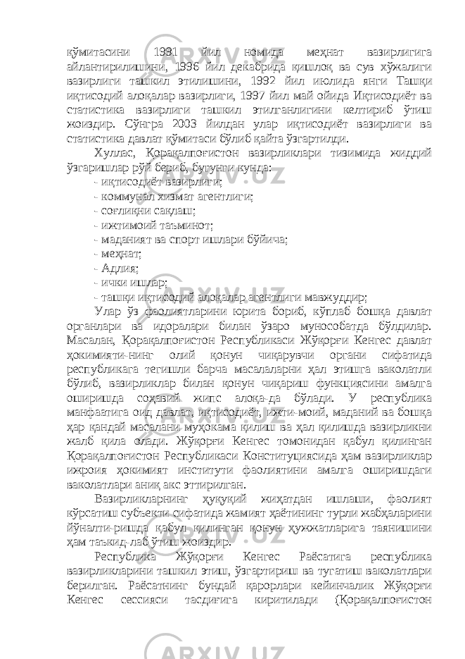 қўмитасини 1991 йил номида меҳнат вазирлигига айлантирилишини, 1996 йил декабрида қишлоқ ва сув хўжалиги вазирлиги ташкил этилишини , 1992 йил июлида янги Ташқи иқтисодий алоқалар вазирлиги, 1997 йил май ойида Иқтисодиёт ва статистика вазирлиги ташкил этилганлигини келтириб ўтиш жоиздир. Сўнгра 2003 йилдан улар иқтисодиёт вазирлиги ва статистика давлат қўмитаси бўлиб қайта ўзгартилди. Хуллас, Қорақалпоғистон вазирликлари тизимида жиддий ўзгаришлар рўй бериб, бугунги кунда: - иқтисодиёт вазирлиги ; - коммунал хизмат агентлиги ; - соғлиқни сақлаш ; - ижтимоий таъминот; - маданият ва спорт ишлари бўйича ; - меҳнат; - Адлия; - ички ишлар; - ташқи иқтисодий алоқалар агентлиги мавжуддир; Улар ўз фаолиятларини юрита бориб, кўплаб бошқа давлат органлари ва идоралари билан ўзаро мунособатда бўлдилар. Масалан, Қорақалпоғистон Республикаси Жўқорғи Кенгес давлат ҳокимияти-нинг олий қонун чиқарувчи органи сифатида республикага тегишли барча масалаларни ҳал этишга ваколатли бўлиб, вазирликлар билан қонун чиқариш функциясини амалга оширишда соҳавий жипс алоқа-да бўлади. У республика манфаатига оид давлат, иқтисодиёт, ижти-моий, маданий ва бошқа ҳар қандай масалани муҳокама қилиш ва ҳал қилишда вазирликни жалб қила олади. Жўқорғи Кенгес томонидан қабул қилинган Қорақалпоғистон Республикаси Конституциясида ҳам вазирликлар ижроия ҳокимият институти фаолиятини амалга оширишдаги ваколатлари аниқ акс эттирилган. Вазирликларнинг ҳуқуқий жиҳатдан ишлаши, фаолият кўрсатиш субъекти сифатида жамият ҳаётининг турли жабҳаларини йўналти-ришда қабул қилинган қонун ҳужжатларига таянишини ҳам таъкид-лаб ўтиш жоиздир. Республика Жўқорғи Кенгес Раёсатига республика вазирликларини ташкил этиш, ўзгартириш ва тугатиш ваколатлари берилган. Раёсатнинг бундай қарорлари кейинчалик Жўқорғи Кенгес сессияси тасди ғ ига киритилади (Қорақалпоғистон 