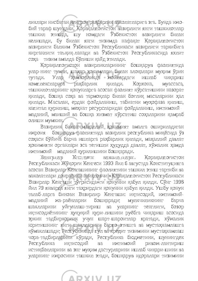 ликлари нисбатан кенгроқ раҳбарлик ваколатларига эга. Бунда ижо- бий тараф шундаки, Қорақалпоғистон вазирлиги янги ташкилотлар ташкил этишда, шу номдаги Ўзбекистон вазирлиги билан келишади, бу билан янги тизимда нафақат Қорақалпоғистон вазирлиги балким Ўзбекистон Республикаси вазирлиги таркибига кирганлиги таъқиқ-ланади ва Ўзбекистон Республикасида яхлит соҳа – тизим амалда бўлиши қайд этилади. Қорақалпоғистон вазирликларининг бошқарув фаолиятида улар-нинг туман, шаҳар ҳокимлари билан алоқалари муҳим ўрин тутади. Улар ҳамкорликда жойлардаги ишлаб чиқариш комплексларига раҳбарлик қилади. Корхона, муассаса, ташкилотларнинг қонунларга асосан фаолият кўрсатишини назорат қилади, бошқа соҳа ва тармоқлар билан боғлиқ масаларини ҳал қилади. Масалан, ердан фойдаланиш, табиатни муҳофаза қилиш, капитал қурилиш, меҳнат ресурсларидан фойдаланиш, ижтимоий – маданий, маиший ва бошқа хизмат кўрсатиш соҳаларини қамраб олиши мумкин. Вазирлик билан маҳаллий ҳокимият амалга ошириладиган ижроия – бошқарув фаолиятида вазирлик республика миқёсида ўз соҳаси бўйича барча ишларга раҳбарлик қилади, маҳаллий давлат ҳокимияти органлари эса тегишли ҳудудда давлат, хўжалик ҳамда ижтимоий – маданий қурилишини бошқаради. Вазирлар Кенгаши ваколатлари. Қорақалпоғистон Республикаси Жўқорғи Кенгеси 1993 йил 6 августда Конституцияга асосан Вазирлар Кенгашининг фаолиятини ташкил этиш тартиби ва ваколатлари доирасини аниқловчи «Қорақалпоғистон Республикаси Вазирлар Кенгаши тўғрисида»ги қонунни қабул қилди. Сўнг 1998 йил 29 январда янги таҳрирдаги қонунни қабул қилди. Ушбу қонун талаб-ларга биноан Вазирлир Кенгаши: иқтисодий, ижтимоий- маданий жа-раёнларни бошқаради; мулкчиликнинг барча шаклларини уйғунлаш-тириш ва уларнинг тенглиги, бозор иқтисодиётининг ҳуқуқий қури-лишини руёбга чиқариш асосида эркин тадбиркорлик учун шарт-шароитлар яратади, хўжалик юритишнинг янги шаклларини барпо этишга ва мустаҳкамлашга кўмаклашади; Республикада пул ва кредит тизимини мустаҳкамлаш чора-тадбирларини кўради, Республика бюджетини, шунингдек Республика иқтисодий ва ижтимоий ривож-лантириш истиқболларини ва энг муҳим дастурларини ишлаб чиқари-шини ва уларнинг ижросини ташкил этади, бошқарув идоралари тизимини 