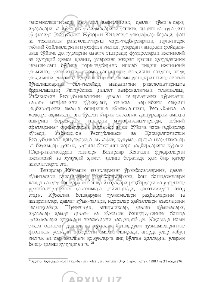 такомиллаштиради, ҳар хил вазирликлар, давлат қўмита-лари, идоралари ва хўжалик тузилмаларини ташкил қилиш ва туга-тиш тўғрисида Республика Жўқорғи Кенгесига таклифлар беради; фан ва техникани ривожлантириш чора-тадбирларини, шунингдек табиий бойликларини муҳофаза қилиш, улардан самарали фойдала- ниш бўйича дастурларни амалга оширади; фуқароларни ижтимоий ва ҳуқуқий ҳимоя қилиш, уларнинг меҳнат қилиш ҳуқуқларини таъмин-лаш бўйича чора-тадбирлар ишлаб чиқиш ижтимоий таъминот тизи-мини такомиллаштириш; соғлиқни сақлаш, халқ таълимини ривож-лантиришнинг ва такомиллаштиришнинг асосий йўналишларини бел-гилайди, маданиятни ривожлантиришга ёрдамлашади; Республика давлат хавфсизлигини таъминлаш, Ўзбекистон Республикасининг давлат чегараларини қўриқлаш, давлат манфаатини қўриқлаш, жа-моат тартибини сақлаш тадбирларини амалга оширишга кўмакла-шиш, Республика ва халқаро аҳамиятга эга бўлган йирик экологик дастурларни амалга ошириш борасидаги ишларни мувофиқлаштира-ди, табиий офатларнинг оқибатларни бартараф этиш бўйича чора-тадбирлар кўради, Ўзбекистон Республикаси ва Қорақалпоғистон Республикаси қонунларига мувофиқ ҳукуматлараро шартномалар ва битимлар тузади, уларни бажариш чора тадбирларини кўради. Юқо-ридагилардан ташқари Вазирлар Кенгаши фуқароларни ижтимоий ва ҳуқуқий ҳимоя қилиш борасида ҳам бир қатор ваколатларга эга. Вазирлар Кенгаши вазирларнинг ўринбосарларини, давлат қўмиталари раисларнинг ўринбосарларини, бош бошқармалари ҳамда давлат бошқаруви бошқа идоралари раҳбарлари ва уларнинг ўринбо-сарларини лавозимига тайинлайди, лавозимидан озод этади. Хўжалик бошқаруви тузилмалари раҳбарларини ва вазирликлар, давлат қўми-талари, идоралар ҳ айъатлари аъзоларини тасдиқлайди. Шунингдек , вазирликлар, давлат қўмиталари, идоралар ҳамда давлат ва хўжалик бошқарувининг бошқа тузилмалари ҳақидаги низомларни тасдиқлай-ди. Юқорида номи тилга олинган давлат ва хўжалик бошқаруви тузилмаларининг фаолияти устидан назоратни амалга оширади, агарда улар қабул қилган актлар амалдаги қонунларга зид бўлган ҳолларда, уларни бекор қилиш ҳуқуқига эга. 28 28 Қаранг: Қорақалпоғистон Республикаси «Вазирлар Кенгаши тўғрисида»ги қонун, 1998 йил (12 модда) 7б. 