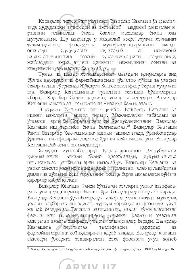 Қорақалпоғистон Республикаси Вазирлар Кенгаши ўз фаолия- тида ҳудудларни иқтисодий ва ижтимоий – маданий ривожланти- ришини таъминлаш билан боғлиқ масалалар билан ҳам шуғулланади. Шу мақсадда у маҳаллий ижро этувчи ҳокимият тизимларининг фаолиятини мувофиқлаштиришини амалга оширади. Ҳудудларни иқтисодий ва ижтимоий ривожлантиришнинг асосий кўрсаткичла-рини тасдиқлайди, жойлардаги ижро этувчи ҳокимият мажмуининг сонини ва намунавий тузилмасини белгилайди. Туман ва шаҳар ҳокимларининг амалдаги қонунларга зид бўлган қарорлари ва фармойишларини тўхтатиб қўйиш ва уларни бекор қилиш тўғрисида Жўқорғи Кенгес таклифлар бериш ҳуқуқига эга. Вазирлар Кенгашининг тузилиши тегишли бўлимлардан иборат. Ҳар бир бўлим таркиби, унинг ваколатлари Вазирлар Кенгаши томонидан тасдиқланган Низомда белгиланади. Вазирлар Кенгаши иш тартиби. Вазирлар Кенгаши ўз ишини мажлисда ташкил қилади. Мажлисларни тайёрлаш ва ўтказиш тарти-би Қорақалпоғистон Республикасининг Вазирлар Кенгаши иш тар-тиби билан белгиланган. 29 Вазирлар Кенгаши Раиси Вазирлар Кен-гашининг ишини ташкил этади, ўринбосарлар ўртасида вазифаларни тақсимлайди ва кейинчалик уни Вазирлар Кенгаши Раёсатида тасдиқланади. Халқаро муносабатларда Қорақалпоғистон Республикаси ҳуку-матининг вакили бўлиб ҳисобланади, ҳукуматлараро шартномалар ва битимларни имзолайди. Вазирлар Кенгаши ва унинг раёсати мажлис-ларида қараб чиқилишни талаб қилмайдиган давлат ва хўжалик бош-қарувининг бошқа барча масалалари бўйича қарорлар қабул қилади. Вазирлар Кенгаши Раиси бўлмаган ҳолларда унинг вазифала- рини унинг топшириғига биноан ўринбосарларидан бири бажаради. Вазирлар Кенгаши ўринбосарлари вазифалар тақсимотига мувофиқ ўзлари раҳбарлик қиладиган, туркум тармоқлари фаолияти учун жа-воб берадилар. Тегишли вазирликлар, давлат қўмиталарининг фао-лиятини мувофиқлаштиради, уларнинг фаолияти юзасидан назоратни амалга оширади, уларга топшириқлар беради, Вазирлар Кенгашига киритилган таклифларни, қарорлар ва фармойишларнинг лойиҳалари-ни қараб чиқади. Вазирлар кенгаши аъзолари ўзларига топширилган соҳа фаолияти учун жавоб 29 Қаранг: Қорақалпоғистон Республикаси «Вазирлар Кенгаши тўғрисида»ги Қонуни. 1998 йил 14 модда 7б. 