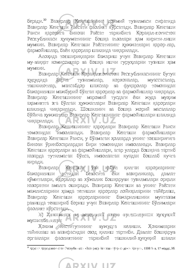 беради. 30 Вазирлар Кенгашининг доимий тузилмаси сифатида Вазирлар Кенгаши Раёсати фаолият кўрсатади. Вазирлар Кенгаши Раиси қарорига биноан Раёсат таркибига Қорақал-поғистон Республикаси ҳукуматининг бошқа аъзолари ҳам кирити-лиши мумкин. Вазирлар Кенгаши Раёсатининг ҳужжатлари: қарор-лар, фармойишлар, баён қарорлар шаклида чиқарилади. Алоҳида топшириқларни бажариш учун Вазирлар Кенгаши му-ваққат комиссиялар ва бошқа ишчи гуруҳларни тузиши ҳам мумкин. Вазирлар Кенгаши Қорақалпоғистон Республикасининг бутун ҳудудида барча тузилмалар, корхоналар, муассасалар, ташкилотлар, мансабдор шахслар ва фуқаролар томонидан бажарилиши мажбурий бўлган қарорлар ва фармойишлар чиқаради. Вазирлар Кенгашининг маромий тусдаги ёки жуда муҳим аҳамиятга эга бўлган ҳужжатлари Вазирлар Кенгаши қарорлари шаклида чиқарилади. Шошилинч ва бошқа жорий масалалар бўйича ҳужжатлар Вазирлар Кенгашининг фармойишлари шаклида чиқарилади. Вазирлар Кенгашининг қарорлари Вазирлар Кенгаши Раиси томонидан имзоланади. Вазирлар Кенгаши фармойишлари Вазирлар Кенгаши Раиси, у бўлмаган ҳолларда унинг топшириғига биноан ўринбосарлардан бири томонидан имзоланади. Вазирлар Кенгаши қарорлари ва фармойишлари, агар уларда бошқача тартиб назарда тутилмаган бўлса, имзоланган кундан бошлаб кучга киради. Вазирлар Кенгаши ўзи қабул қилган қарорларнинг бажарилиши устидан бевосита ёки вазирликлар, давлат қўмиталари, идоралар ва хўжалик бошқаруви тузилмалари орқали назоратни амалга оширади. Вазирлар Кенгаши ва унинг Раёсати мажлисларини ҳамда тегишли қарорлар лойиҳаларини тайёрлаш, Вазирлар Кенгаши қарорларининг бажарилишини мунтазам равишда текшириб бориш учун Вазирлар Кенгашининг бўлимлари фаолият кўрсатади. Б) Ҳ окимлик ва маҳаллий ижро органларини ҳуқуқий муносабатлари Ҳоким институтининг вужудга келиши. Ҳокимларни тайинлаш ва вазифасидан озод қилиш тартиби. Давлат бошқарув органлари фаолиятнинг таркибий ташкилий-ҳуқуқий шакли 30 Қаранг: Қорақалпоғистон Республикаси «Вазирлар Кенгаши тўғрисида»ги Қонуни, 1998 йил, 17 модда, 9б. 