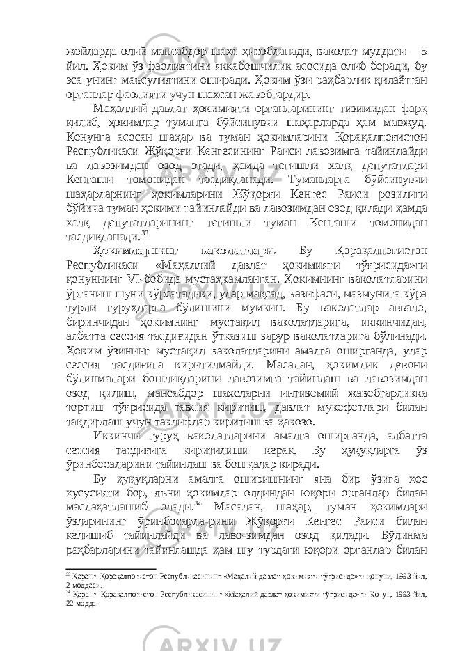 жойларда олий мансабдор шахс ҳисобланади, ваколат муддати – 5 йил. Ҳоким ўз фаолиятини яккабошчилик асосида олиб боради, бу эса унинг маъсулиятини оширади. Ҳоким ўзи раҳбарлик қилаётган органлар фаолияти учун шахсан жавобгардир. Маҳаллий давлат ҳокимияти органларининг тизимидан фарқ қилиб, ҳокимлар туманга бўйсинувчи шаҳарларда ҳам мавжуд. Қонунга асосан шаҳар ва туман ҳокимларини Қорақалпоғистон Республикаси Жўқорғи Кенгесининг Раиси лавозимга тайинлайди ва лавозимдан озод этади, ҳамда тегишли халқ депутатлари Кенгаши томонидан тасдиқланади. Туманларга бўйсинувчи шаҳарларнинг ҳокимларини Жўқорғи Кенгес Раиси розилиги бўйича туман ҳокими тайинлайди ва лавозимдан озод қилади ҳамда халқ депутатларининг тегишли туман Кенгаши томонидан тасдиқланади. 33 Ҳокимларнинг ваколатлари. Бу Қорақалпоғистон Республикаси «Маҳаллий давлат ҳокимияти тўғрисида»ги қонуннинг VI -бобида мустаҳкамланган. Ҳокимнинг ваколатларини ўрганиш шуни кўрсатадики, улар мақсад, вазифаси, мазмунига кўра турли гуруҳларга бўлишини мумкин. Бу ваколатлар аввало, биринчидан ҳокимнинг мустақил ваколатларига, иккинчидан, албатта сессия тасди ғи дан ўтказиш зарур ваколатларига бўлинади. Ҳоким ўзининг мустақил ваколатларини амалга оширганда, улар сессия тасдиғига киритилмайди. Масалан, ҳокимлик девони бўлинмалари бошлиқларини лавозимга тайинлаш ва лавозимдан озод қилиш, мансабдор шахсларни интизомий жавобгарликка тортиш тўғрисида тавсия киритиш, давлат мукофотлари билан тақдирлаш учун таклифлар киритиш ва ҳакозо. Иккинчи гуруҳ ваколатларини амалга оширганда, албатта сессия тасдиғига киритилиши керак. Бу ҳуқуқларга ўз ўринбосаларини тайинлаш ва бошқалар киради. Бу ҳуқуқларни амалга оширишнинг яна бир ўзига хос хусусияти бор, яъни ҳокимлар олдиндан юқори органлар билан маслаҳатлашиб олади. 34 Масалан, шаҳар, туман ҳокимлари ўзларининг ўринбосарла-рини Жўқорғи Кенгес Раиси билан келишиб тайинлайди ва лаво-зимдан озод қилади. Бўлинма раҳбарларини тайинлашда ҳам шу турдаги юқори органлар билан 33 Қаранг: Қорақалпоғистон Республикасининг «Маҳалий давлат ҳокимияти тўғрисида»ги қонуни, 1993 йил, 2-моддаси. 34 Қаранг: Қорақалпоғистон Республикасининг «Маҳалий давлат ҳокимияти тўғрисида»ги Қонун, 1993 йил, 22-модда. 