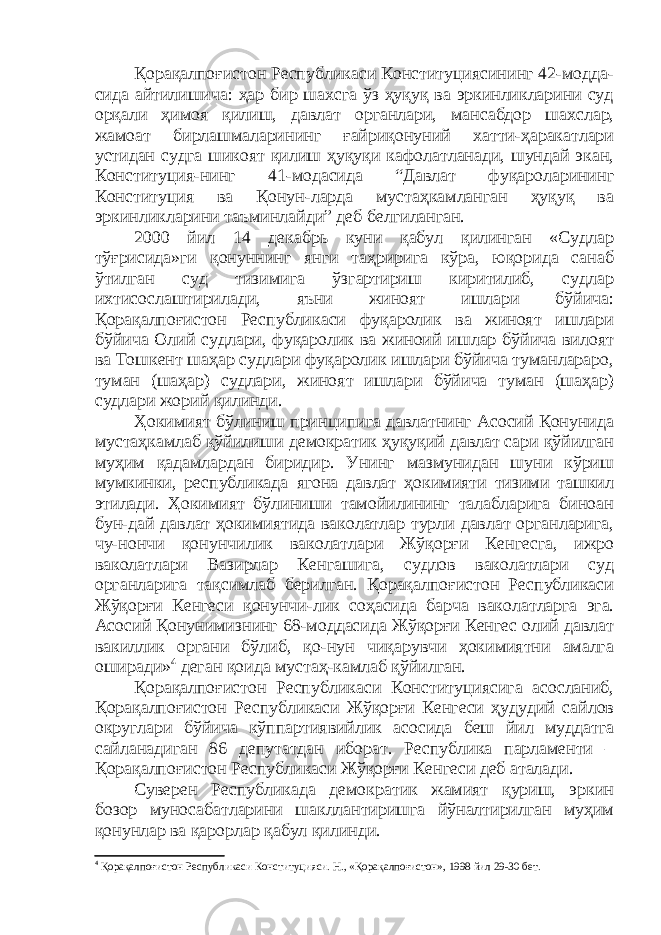 Қорақалпоғистон Республикаси Конституциясининг 42-модда- сида айтилишича: ҳар бир шахсга ўз ҳуқуқ ва эркинликларини суд орқали ҳимоя қилиш, давлат органлари, мансабдор шахслар, жамоат бирлашмаларининг ғайриқонуний хатти-ҳаракатлари устидан судга шикоят қилиш ҳуқуқи кафолатланади, шундай экан, Конституция-нинг 41-модасида “Давлат фуқароларининг Конституция ва Қонун-ларда мустаҳкамланган ҳуқуқ ва эркинликларини таъминлайди” деб белгиланган. 2000 йил 14 декабрь куни қабул қилинган «Судлар тўғрисида»ги қонуннинг янги таҳририга кўра, юқорида санаб ўтилган суд тизимига ўзгартириш киритилиб, судлар ихтисослаштирилади, яъни жиноят ишлари бўйича: Қорақалпоғистон Республикаси фуқаролик ва жиноят ишлари бўйича Олий судлари, фуқаролик ва жиноий ишлар бўйича вилоят ва Тошкент шаҳар судлари фуқаролик ишлари бўйича туманлараро, туман (шаҳар) судлари, жиноят ишлари бўйича туман (шаҳар) судлари жорий қилинди. Ҳокимият бўлиниш принципига давлатнинг Асосий Қонунида мустаҳкамлаб қўйилиши демократик ҳуқуқий давлат сари қўйилган муҳим қадамлардан биридир. Унинг мазмунидан шуни кўриш мумкинки, республикада ягона давлат ҳокимияти тизими ташкил этилади. Ҳокимият бўлиниши тамойилининг талабларига биноан бун-дай давлат ҳокимиятида ваколатлар турли давлат органларига, чу-нончи қонунчилик ваколатлари Жўқорғи Кенгесга, ижро ваколатлари Вазирлар Кенгашига, судлов ваколатлари суд органларига тақсимлаб берилган. Қорақалпоғистон Республикаси Жўқорғи Кенгеси қонунчи-лик соҳасида барча ваколатларга эга. Асосий Қонунимизнинг 68-моддасида Жўқорғи Кенгес олий давлат вакиллик органи бўлиб, қо-нун чиқарувчи ҳокимиятни амалга оширади» 4 деган қоида мустаҳ-камлаб қўйилган. Қорақалпоғистон Республикаси Конституциясига асосланиб, Қорақалпоғистон Республикаси Жўқорғи Кенгеси ҳудудий сайлов округлари бўйича кўппартиявийлик асосида беш йил муддатга сайланадиган 86 депутатдан иборат. Республика парламенти – Қорақалпоғистон Республикаси Жўқорғи Кенгеси деб аталади. Суверен Республикада демократик жамият қуриш, эркин бозор муносабатларини шакллантиришга йўналтирилган муҳим қонунлар ва қарорлар қабул қилинди. 4 Қорақалпоғистон Республикаси Конституцияси. Н., «Қорақалпоғистон», 1998 йил 29-30 бет. 