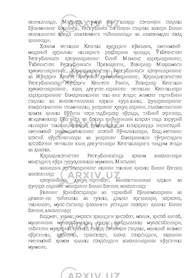 келишилади. Масалан, туман ёки шаҳар соғли қ ни сақлаш бўлимининг бошлиғи, Республика соғлиқни сақлаш вазири билан келишилган ҳолда лавозимига тайинланади ва лавозимдан озод қилинади. Ҳоким тегишли Кенгаш ҳудудаги хўжалик, ижтимоий- маданий қурилиш ишларига раҳбарлик қилади, Ўзбекистон Республикаси қонунларининг Олий Мажлис қарорларининг, Ўзбекистон Республикаси Президенти, Вазирлар Маҳкамаси ҳужжатларининг, Қорақалпоғистон Республикаси қонунларининг ва Жўқорғи Кенгес қонуний ҳужжатларининг, Қорақалпоғистон Республикаси Жўқорғи Кенгеси Раиси, Вазирлар Кенгаши ҳужжатларининг, халқ депутат-ларининг тегишли Кенгашлари қарорларининг бажарилишини таш-кил этади; жамоат тартибини сақлаш ва жиноятчиликка қарши кура-шиш, фуқароларнинг хавфсизлигини таъминлаш, уларнинг ҳуқуқ-ларини, саломатлигини ҳимоя қилиш бўйича чора-тадбирлар кўради, табиий офатлар, эпидемиялар бўлганда ва бошқа қийинчилик шарои-тида зарурий ишларни ташкил қилади; туманларда ва шаҳарларда иқтисодий- ижтимоий ривожланишнинг асосий йўналишлари, бюд-жетнинг асосий кўрсаткичлари ва уларнинг бажарилиши тўғрисидаги ҳисоботни тегишли халқ депутатлари Кенгашларига тақдим этади ва ҳакозо. Қорақалпоғистон Республикасида ҳоким ваколатлари мақсадига кўра гуруҳланиши мумкин. Масалан: вакиллик органларининг ишини ташкил қилиш билан боғлиқ ваколатлар; қонунийлик, ҳуқуқ-тартибот, жиноятчиликка қарши ва фуқаро-ларнинг манфаати билан боғлиқ ваколатлар; ўзининг ўринбосарлари ва таркибий бўлинмаларини ва девони-ни тайинлаш ва тузиш, давлат органлари, корхона, ташкилот, муас-сасалар фаолияти устидан назорат қилиш билан боғлиқ ваколатлар; бюджет, унинг ижроси ҳақидаги ҳисобот, молия, ҳисоб-китоб, мулкчилик муносабатлари, ердан фойдаланиш муносабатлари, табиатни муҳофаза қилиш, савдо, соғлиқни сақлаш, маиший хизмат кўрсатиш, қурилиш, транспорт, алоқа соҳасидаги, аҳолини ижтимоий ҳимоя қилиш соҳасидаги ваколатларини кўрсатиш мумкин. 