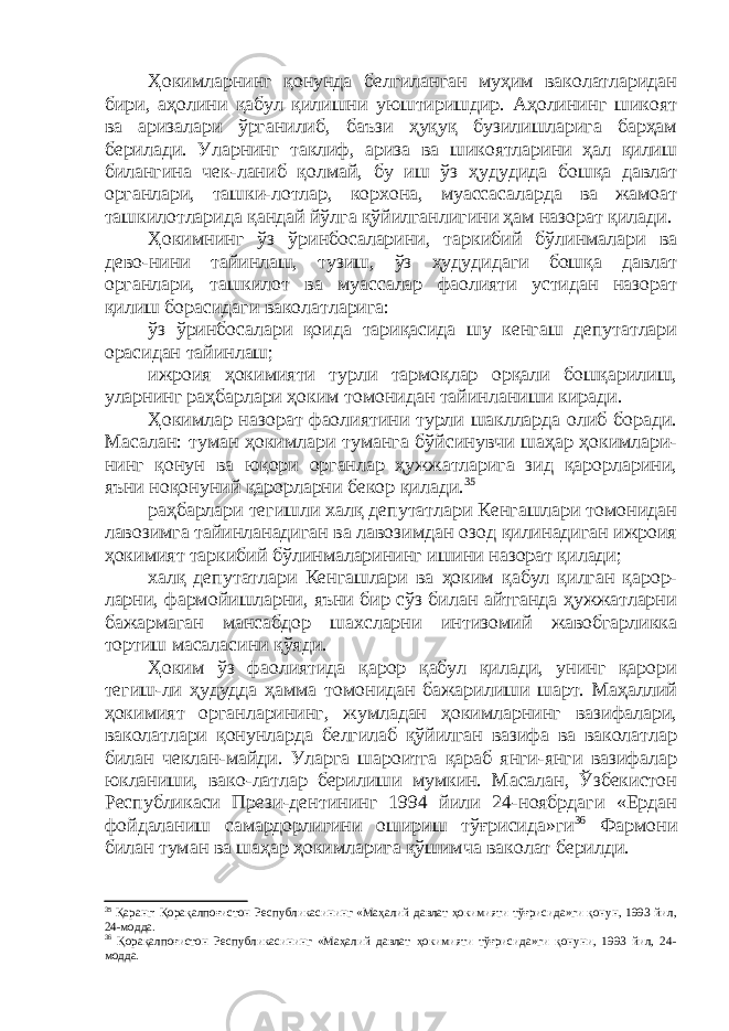 Ҳокимларнинг қонунда белгиланган муҳим ваколатларидан бири, аҳолини қабул қилишни уюштиришдир. Аҳолининг шикоят ва аризалари ўрганилиб, баъзи ҳуқуқ бузилишларига барҳам берилади. Уларнинг таклиф, ариза ва шикоятларини ҳал қилиш билангина чек-ланиб қолмай, бу иш ўз ҳудудида бошқа давлат органлари, ташки-лотлар, корхона, муассасаларда ва жамоат ташкилотларида қандай йўлга қўйилганлигини ҳам назорат қилади. Ҳокимнинг ўз ўринбосаларини, таркибий бўлинмалари ва дево-нини тайинлаш, тузиш, ўз ҳудудидаги бошқа давлат органлари, ташкилот ва муассалар фаолияти устидан назорат қилиш борасидаги ваколатларига: ўз ўринбосалари қоида тариқасида шу кенгаш депутатлари орасидан тайинлаш; ижроия ҳокимияти турли тармоқлар орқали бошқарилиш, уларнинг раҳбарлари ҳоким томонидан тайинланиши киради. Ҳокимлар назорат фаолиятини турли шаклларда олиб боради. Масалан: туман ҳокимлари туманга бўйсинувчи шаҳар ҳокимлари- нинг қонун ва юқори органлар ҳужжатларига зид қарорларини, яъни ноқонуний қарорларни бекор қилади. 35 раҳбарлари тегишли халқ депутатлари Кенгашлари томонидан лавозимга тайинланадиган ва лавозимдан озод қилинадиган ижроия ҳокимият таркибий бўлинмаларининг ишини назорат қилади; халқ депутатлари Кенгашлари ва ҳоким қабул қилган қарор- ларни, фармойишларни, яъни бир сўз билан айтганда ҳужжатларни бажармаган мансабдор шахсларни интизомий жавобгарликка тортиш масаласини қўяди. Ҳоким ўз фаолиятида қарор қабул қилади, унинг қарори тегиш-ли ҳудудда ҳамма томонидан бажарилиши шарт. Маҳаллий ҳокимият органларининг, жумладан ҳокимларнинг вазифалари, ваколатлари қонунларда белгилаб қўйилган вазифа ва ваколатлар билан чеклан-майди. Уларга шароитга қараб янги-янги вазифалар юкланиши, вако-латлар берилиши мумкин. Масалан, Ўзбекистон Республикаси Прези-дентининг 1994 йили 24-ноябрдаги «Ердан фойдаланиш самардорлигини ошириш тўғрисида»ги 36 Фармони билан туман ва шаҳар ҳокимларига қўшимча ваколат берилди. 35 Қаранг: Қорақалпоғистон Республикасининг «Маҳалий давлат ҳокимияти тўғрисида»ги қонун, 1993 йил, 24-модда. 36 Қорақалпоғистон Республикасининг «Маҳалий давлат ҳокимияти тўғрисида»ги қонуни, 1993 йил, 24- модда. 