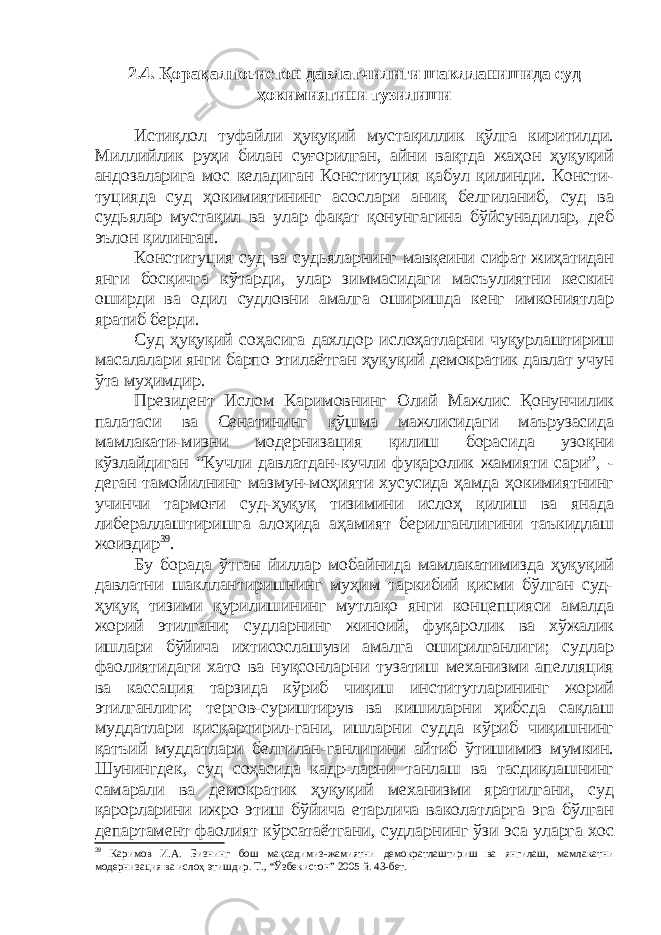 2. 4. Қорақалпоғистон давлатчилиги шаклланишида суд ҳокимиятини тузилиши Истиқлол туфайли ҳуқуқий мустақиллик қўлга киритилди. Миллийлик руҳи билан суғорилган, айни вақтда жаҳон ҳуқуқий андозаларига мос келадиган Конституция қабул қилинди. Консти- туцияда суд ҳокимиятининг асослари аниқ белгиланиб, суд ва судьялар мустақил ва улар фақат қонунгагина бўйсунадилар, деб эълон қилинган. Конституция суд ва судьяларнинг мавқеини сифат жиҳатидан янги босқичга кўтарди, улар зиммасидаги масъулиятни кескин оширди ва одил судловни амалга оширишда кенг имкониятлар яратиб берди. Суд ҳуқуқий соҳасига дахлдор ислоҳатларни чуқурлаштириш масалалари янги барпо этилаётган ҳуқуқий демократик давлат учун ўта муҳимдир. Президент Ислом Каримовнинг Олий Мажлис Қонунчилик палатаси ва Сенатининг қўшма мажлисидаги маърузасида мамлакати-мизни модернизация қилиш борасида узоқни кўзлайдиган “Кучли давлатдан-кучли фуқаролик жамияти сари”, - деган тамойилнинг мазмун-моҳияти хусусида ҳамда ҳокимиятнинг учинчи тармоғи суд-ҳуқуқ тизимини ислоҳ қилиш ва янада либераллаштиришга алоҳида аҳамият берилганлигини таъкидлаш жоиздир 39 . Бу борада ўтган йиллар мобайнида мамлакатимизда ҳуқуқий давлатни шакллантиришнинг муҳим таркибий қисми бўлган суд- ҳуқуқ тизими қурилишининг мутлақо янги концепцияси амалда жорий этилгани; судларнинг жиноий, фуқаролик ва хўжалик ишлари бўйича ихтисослашуви амалга оширилганлиги; судлар фаолиятидаги хато ва нуқсонларни тузатиш механизми апелляция ва кассация тарзида кўриб чиқиш институтларининг жорий этилганлиги; тергов-суриштирув ва кишиларни ҳибсда сақлаш муддатлари қисқартирил-гани, ишларни судда кўриб чиқишнинг қатъий муддатлари белгилан-ганлигини айтиб ўтишимиз мумкин. Шунингдек, суд соҳасида кадр-ларни танлаш ва тасдиқлашнинг самарали ва демократик ҳуқуқий механизми яратилгани, суд қарорларини ижро этиш бўйича етарлича ваколатларга эга бўлган департамент фаолият кўрсатаётгани, судларнинг ўзи эса уларга хос 39 Каримов И.А. Бизнинг бош мақсадимиз -жамиятни демократлаштириш ва янгилаш, мамлакатни модерниза ция ва ислоҳ этишдир. Т., “Ўзбекистон” 2005 й. 43-бет. 