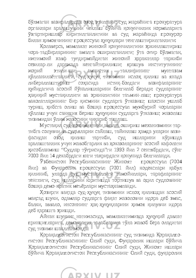 бўлмаган вазифалардан озод этилгани; суд жараёнига прокуратура органлари аралашувини чеклаш бўйича қонунчилик нормаларига ўзгартиришлар киритилганлигини ва суд жараёнида прокурор билан ҳимоячининг процессуал ҳуқуқлари тенглаштирилганлиги: Қолаверса, мамлакат жиноий қонунчилигини эркинлаштириш чора-тадбирларининг амалга оширилганлиги; ўта оғир бўлмаган, ижтимоий хавф туғдирмайдиган жиноий ҳаракатлар таркиби сезилар-ли даражада кенгайтирилиши; ярашув институтининг жорий этили-ши; амнистия таклифининг мунтазам қўлланилаётганлиги, суд-ҳуқуқ тизимини ислоҳ қилиш ва янада либераллаштириш соҳасида истиқ-болдаги вазифаларнинг қуйидагича асосий йўналишларини белгилаб беради: судларнинг ҳақиқий мустақиллиги ва эркинлигини таъмин-лаш; прокуратура ваколатларининг бир қисмини судларга ўтказиш; шахсни ушлаб туриш, ҳибсга олиш ва бошқа процессуал мужбурий чораларни қўллаш учун санкция бериш ҳуқуқини судларга ўтказиш; жазолаш тизимидан ўлим жазосини чиқариб ташлаш. Мустақил суд ҳокимиятини амалга ошириш механизмини тар- тибга солувчи ва судьяларни сайлаш, тайинлаш ҳамда уларни вази- фасидан озод қилиш тартиби, суд ишларини кўришда аралашганлик учун жавобгарлик ва ҳоказоларнинг асосий кафолати ҳисобланмиш “Судлар тўғрисида”ги 1993 йил 2 сентябрдаги, сўнг 2000 йил 14 декабрдаги янги тахрирдаги қонунида белгиланди. Ўзбекистон Республикасининг Жиноят – процессуал (2004 йил) ва Фуқаролик процессуал (2001 йил) кодекслари қабул қилиниб, уларда суд мустақиллиги тамойиллари, тарафларнинг тенглиги, суд ишларини юритишда тортишув ва одил судловнинг бошқа демо-кратик меъёрлари мустаҳкамланди. Ҳозирги вақтда суд-ҳуқуқ тизимини ислоҳ қилишдан асосий мақсад шуки, одамлар судларга фақат жазоловчи идора деб эмас, балки, аввало, инсоннинг ҳақ-ҳуқуқларини ҳимоя қилувчи идора деб қарашга эришди. Айнан шунинг натижасида, мамлакатимизда ҳуқуқий давлат принципларига, демократия талабларига тўла жавоб бера оладиган суд тизими шаклланмоқда. Қорақалпоғистон Республикасининг суд тизимида Қорақалпо- ғистон Республикасининг Олий суди, Фуқаролик ишлари бўйича Қорақалпоғистон Республикасининг Олий суди, Жиноят ишлари бўйича Қорақалпоғистон Республикасининг Олий суди, фуқаролик 