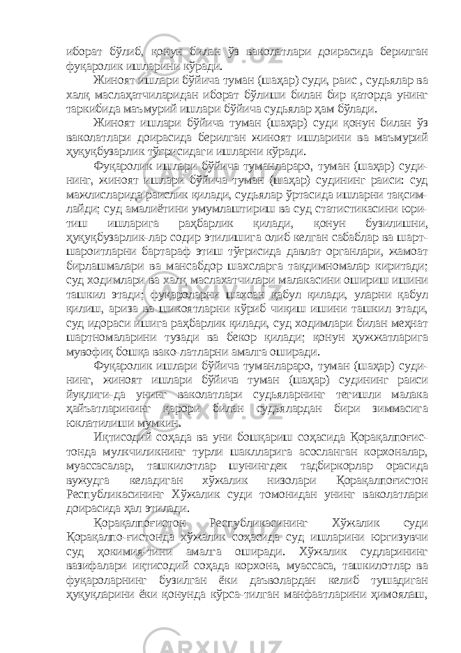 иборат бўлиб, қонун билан ўз ваколатлари доирасида берилган фуқаролик ишларини кўради. Жиноят ишлари бўйича туман (шаҳар) суди, раис , судьялар ва халқ маслаҳатчиларидан иборат бўлиши билан бир қаторда унинг таркибида маъмурий ишлари бўйича судьялар ҳам бўлади. Жиноят ишлари бўйича туман (шаҳар) суди қонун билан ўз ваколатлари доирасида берилган жиноят ишларини ва маъмурий ҳуқуқбузарлик тўғрисидаги ишларни кўради. Фуқаролик ишлари бўйича туманлараро, туман (шаҳар) суди- нинг, жиноят ишлари бўйича туман (шаҳар) судининг раиси: суд мажлисларида раислик қилади, судьялар ўртасида ишларни тақсим- лайди; суд амалиётини умумлаштириш ва суд статистикасини юри- тиш ишларига раҳбарлик қилади, қонун бузилишни, ҳуқуқбузарлик-лар содир этилишига олиб келган сабаблар ва шарт- шароитларни бартараф этиш тўғрисида давлат органлари, жамоат бирлашмалари ва мансабдор шахсларга тақдимномалар киритади; суд ходимлари ва халқ маслахатчилари малакасини ошириш ишини ташкил этади; фуқароларни шахсан қабул қилади, уларни қабул қилиш, ариза ва шикоятларни кўриб чиқиш ишини ташкил этади, суд идораси ишига раҳбарлик қилади, суд ходимлари билан меҳнат шартномаларини тузади ва бекор қилади; қонун ҳужжатларига мувофиқ бошқа вако-латларни амалга оширади. Фуқаролик ишлари бўйича туманлараро, туман (шаҳар) суди- нинг, жиноят ишлари бўйича туман (шаҳар) судининг раиси йуқлиги-да унинг ваколатлари судьяларнинг тегишли малака ҳайъатларининг қарори билан судьялардан бири зиммасига юклатилиши мумкин. Иқтисодий соҳада ва уни бошқариш соҳасида Қорақалпоғис- тонда мулкчиликнинг турли шаклларига асосланган корхоналар, муассасалар, ташкилотлар шунингдек тадбиркорлар орасида вужудга келадиган хўжалик низолари Қорақалпоғистон Республикасининг Хўжалик суди томонидан унинг ваколатлари доирасида ҳал этилади. Қорақалпоғистон Республикасининг Хўжалик суди Қорақалпо-ғистонда хўжалик соҳасида суд ишларини юргизувчи суд ҳокимия-тини амалга оширади. Хўжалик судларининг вазифалари иқтисодий соҳада корхона, муассаса, ташкилотлар ва фуқароларнинг бузилган ёки даъволардан келиб тушадиган ҳуқуқларини ёки қонунда кўрса-тилган манфаатларини ҳимоялаш, 