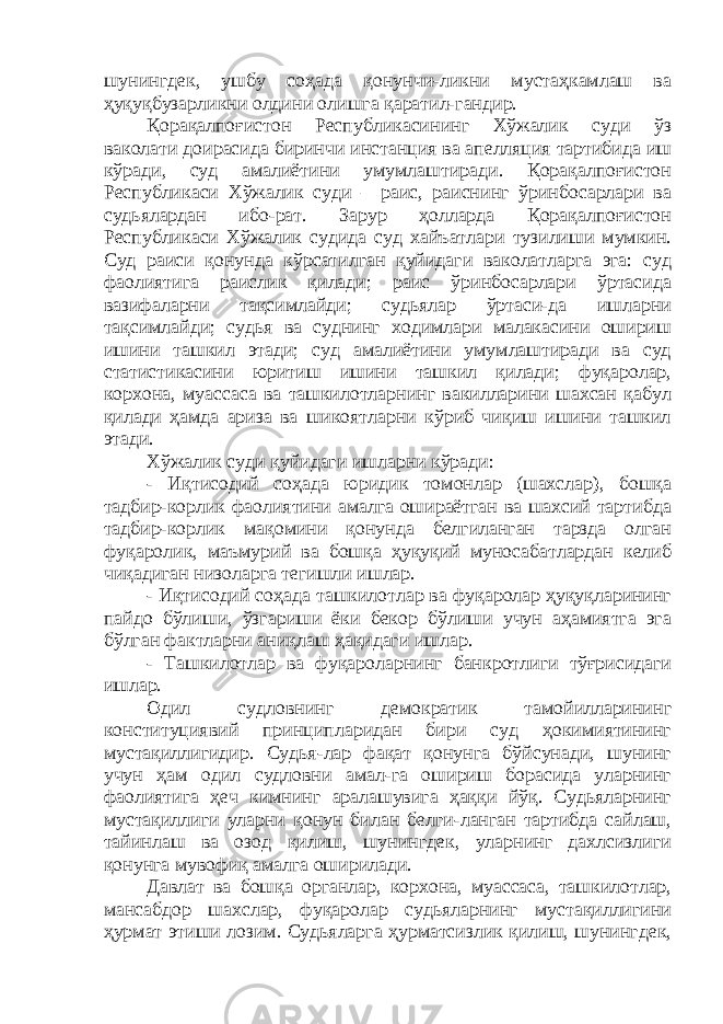 шунингдек, ушбу соҳада қонунчи-ликни мустаҳкамлаш ва ҳуқуқбузарликни олдини олишга қаратил-гандир. Қорақалпоғистон Республикасининг Хўжалик суди ўз ваколати доирасида биринчи инстанция ва апелляция тартибида иш кўради, суд амалиётини умумлаштиради. Қорақалпоғистон Республикаси Хўжалик суди – раис, раиснинг ўринбосарлари ва судьялардан ибо-рат. Зарур ҳолларда Қорақалпоғистон Республикаси Хўжалик судида суд хайъатлари тузилиши мумкин. Суд раиси қонунда кўрсатилган қуйидаги ваколатларга эга: суд фаолиятига раислик қилади; раис ўринбосарлари ўртасида вазифаларни тақсимлайди; судьялар ўртаси-да ишларни тақсимлайди; судья ва суднинг ходимлари малакасини ошириш ишини ташкил этади; суд амалиётини умумлаштиради ва суд статистикасини юритиш ишини ташкил қилади; фуқаролар, корхона, муассаса ва ташкилотларнинг вакилларини шахсан қабул қилади ҳамда ариза ва шикоятларни кўриб чиқиш ишини ташкил этади. Хўжалик суди қуйидаги ишларни кўради: - Иқтисодий соҳада юридик томонлар (шахслар), бошқа тадбир-корлик фаолиятини амалга ошираётган ва шахсий тартибда тадбир-корлик мақомини қонунда белгиланган тарзда олган фуқаролик, маъмурий ва бошқа ҳуқуқий муносабатлардан келиб чиқадиган низоларга тегишли ишлар. - Иқтисодий соҳада ташкилотлар ва фуқаролар ҳуқуқларининг пайдо бўлиши, ўзгариши ёки бекор бўлиши учун аҳамиятга эга бўлган фактларни аниқлаш ҳақидаги ишлар . - Ташкилотлар ва фуқароларнинг банкротлиги тўғрисидаги ишлар. Одил судловнинг демократик тамойилларининг конституциявий принципларидан бири суд ҳокимиятининг мустақиллигидир. Судья-лар фақат қонунга бўйсунади, шунинг учун ҳам одил судловни амал-га ошириш борасида уларнинг фаолиятига ҳеч кимнинг аралашувига ҳаққи йўқ. Судьяларнинг мустақиллиги уларни қонун билан белги-ланган тартибда сайлаш, тайинлаш ва озод қилиш, шунингдек, уларнинг дахлсизлиги қонунга мувофиқ амалга оширилади. Давлат ва бошқа органлар, корхона, муассаса, ташкилотлар, мансабдор шахслар, фуқаролар судьяларнинг мустақиллигини ҳ урмат этиши лозим. Судьяларга ҳурматсизлик қилиш, шунингдек, 