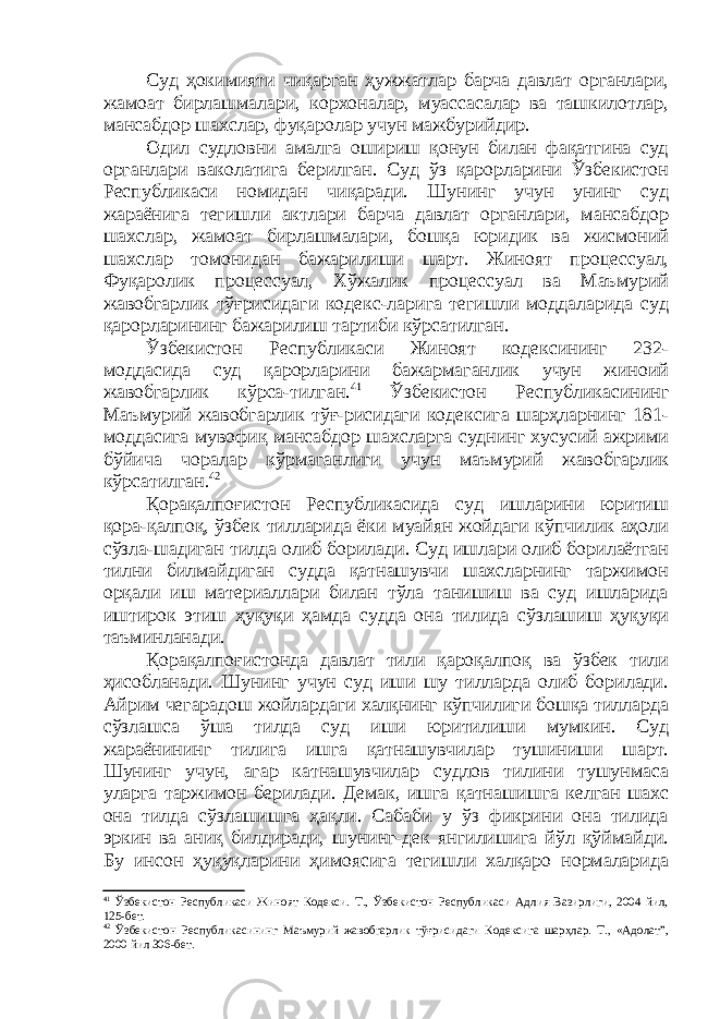 Суд ҳокимияти чиқарган ҳужжатлар барча давлат органлари, жамоат бирлашмалари, корхоналар, муассасалар ва ташкилотлар, мансабдор шахслар, фуқаролар учун мажбурийдир. Одил судловни амалга ошириш қонун билан фақатгина суд органлари ваколатига берилган. Суд ўз қарорларини Ўзбекистон Республикаси номидан чиқаради. Шунинг учун унинг суд жараёнига тегишли актлари барча давлат органлари, мансабдор шахслар, жамоат бирлашмалари, бошқа юридик ва жисмоний шахслар томонидан бажарилиши шарт. Жиноят процессуал, Фуқаролик процессуал, Хўжалик процессуал ва Маъмурий жавобгарлик тўғрисидаги кодекс-ларига тегишли моддаларида суд қарорларининг бажарилиш тартиби кўрсатилган. Ўзбекистон Республикаси Жиноят кодексининг 232- моддасида суд қарорларини бажармаганлик учун жиноий жавобгарлик кўрса-тилган. 41 Ўзбекистон Республикасининг Маъмурий жавобгарлик тўғ-рисидаги кодексига шарҳларнинг 181- моддасига мувофиқ мансабдор шахсларга суднинг хусусий ажрими бўйича чоралар кўрмаганлиги учун маъмурий жавобгарлик кўрсатилган. 42 Қорақалпоғистон Республикасида суд ишларини юритиш қора-қалпоқ, ўзбек тилларида ёки муайян жойдаги кўпчилик аҳоли сўзла-шадиган тилда олиб борилади. Суд ишлари олиб борилаётган тилни билмайдиган судда қатнашувчи шахсларнинг таржимон ор қ али иш материаллари билан тўла танишиш ва суд ишларида иштирок этиш ҳуқуқи ҳамда судда она тилида сўзлашиш ҳуқуқи таъминланади. Қорақалпоғистонда давлат тили қароқалпоқ ва ўзбек тили ҳисобланади. Шунинг учун суд иши шу тилларда олиб борилади. Айрим чегарадош жойлардаги халқнинг кўпчилиги бошқа тилларда сўзлашса ўша тилда суд иши юритилиши мумкин. Суд жараёнининг тилига ишга қатнашувчилар тушиниши шарт. Шунинг учун, агар катнашувчилар судлов тилини тушунмаса уларга таржимон берилади. Демак, ишга қ атнашишга келган шахс она тилда сўзлашишга ҳақли. Сабаби у ўз фикрини она тилида эркин ва аниқ билдиради, шунинг-дек янгилишига йўл қўймайди. Бу инсон ҳуқуқларини ҳимоясига тегишли халқаро нормаларида 41 Ўзбекистон Республикаси Жиноят Кодекси. Т., Ўзбекистон Республикаси Адлия Вазирлиги, 2004 йил, 125- бет. 42 Ўзбекистон Республикасининг Маъмурий жавобгарлик тўғрисидаги Кодексига шарҳлар. Т., «Адолат”, 2000 йил 306-бет. 