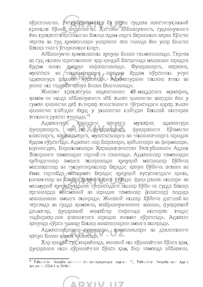 кўрсатилган. Республикамизда бу одил судлов конституциявий принцип бўлиб киритилган. Ҳаттоки айбланувчига, судланувчига ёки процессга қатнашган бошқа одам-ларга берилиши керак бўлган тергов ва суд ҳужжатлари уларнинг она тилида ёки улар билган бошқа тилга ўгирилиши шарт. Айбланувчи ҳимояланиш ҳуқуқи билан таъминланади. Тергов ва суд ишини юритишнинг ҳар қандай босқичида малакали юридик ёрдам олиш ҳуқуқи кафолатланади. Фуқароларга, корхона, муассаса ва ташкилотларга юридик ёрдам кўрсатиш учун адвокатура фаолият кўрсатади. Адвокатурани ташкил этиш ва унинг иш тартиби қонун билан белгиланади. Жиноят процессуал кодексининг 49-моддасига мувофиқ, ҳимоя-чи ишда айбланувчига айб эълон қилинган вақтдан ёки у гумон қилинган деб эътироф этилганлиги тўғрисидаги қарор эълон қилинган пайтдан ёҳуд у ушланган пайтдан бошлаб иштирок этишига рухсат этилади. 43 Адвокатура ҳақидаги қонунга мувофиқ адвокатура фуқароларга, чет эл фуқароларига, фуқаролиги бўлмаган шахсларга, корхоналарга, муассасаларга ва ташкилотларга юридик ёрдам кўрсатади. Адвокат-лар бюролари, ҳайъатлари ва фирмалари, шунингдек, бирлашмалари Қорақалпоғистон Республикаси Адлия Вазирлиги томонидан тартиб-га солинади. Адвокатлар томонидан қуйидагилар амалга оширилади: ҳуқуқий масалалар бўйича маслаҳатлар ва тушунтиришлар беради; қонун бўйича оғзаки ва ёзма тартибда маълумот беради; ҳуқуқий хусусиятдаги ариза, шикоятлар ва бошқа ҳужжатларни тузади; фуқа-ролик ишлари ва маъмурий ҳуқуқбузарлик тўғрисидаги ишлар бўйи-ча судда бошқа органларда жисмоний ва юридик томонлар (шахслар) олдида вакилликни амалга оширади. Жиноий ишлар бўйича дастлаб-ки терговда ва судда ҳимоячи, жабрланувчининг вакили, фуқаровий даъвогар, фуқаровий жавобгар сифатида иштирок этади; тадбиркор-лик фаолиятига юридик хизмат кўрсатади. Адвокат қонунда кўрса-тилган бошқа ваколатларни амалга оширади. Адвокатларнинг ҳуқуқлари, эркинликлари ва дахлсизлиги қонун билан ҳимоя қилинади. Ҳар қандай суд жараёнида, жиноий иш кўрилаётган бўлса ҳам, фуқаролик иши кўрилаётган бўлса ҳам, бир томонда айбловчи, 43 Ўзбекистон Республикасининг Жиноят - процессуал кодекси. Т., Ўзбекистон Республикаси Адлия вазирлиги, 2004 йил, 25-бет. 