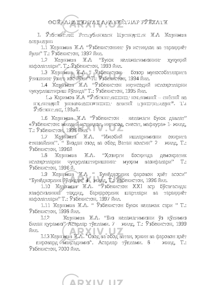 ФОЙДАЛАНИЛГАН АДАБИЁТЛАР РЎЙХАТИ I. Ўзбекистон Республикаси Президенти И.А Каримов асарлари: 1.1 Каримов И.А “Ўзбекистонинг ўз истиқлол ва тараққиёт йули ” Т.: Ўзбекистон, 1992 йил. 1.2 Каримов И.А “Буюк келажагимизнинг ҳуқуқий кафолатлари ” . Т.: Ўзбекистон, 1993 йил. 1.3 Каримов И.А “ Ўзбекистон – бозор мунособатларига ўтишнинг ўзига хос йўли ” Т.: Ўзбекистон, 1994 йил. 1.4 Каримов И.А “Ўзбекистон иқтисодий ислоҳотларни чукурлаштириш йўлида ” Т.: Ўзбекистон, 1995 йил. 1.5 Каримов И.А “Ўзбекистоннинг ижтимоий – сиёсий ва иқтисодий ривожланишининг асосий принциплари”. Т.: Ўзбекистон, 1995й. 1.6 Каримов И.А “Ўзбекистон – келажаги буюк давлат ” «Ўзбекистон: миллий истиқлол, иқтисод, сиесат, мафкура» 1- жилд, Т.: Ўзбекистон, 1996 йил. 1.7 Каримов И.А . “ Ижобий ишларимизни охирига етказайлик’’. “ Биздан озод ва обод Ватан колсин” 2 – жилд, Т.: Ўзбекистон, 1996й 1.8 Каримов И.А. “Ҳозирги босқичда демократик исло ҳ отларни чу қ урлаштиришнинг муҳим вазифалари” Т.: Ўзбекистон, 1996 й. 1.9 Каримов И.А “ Бунёдкорлик фаровон ҳ аёт асоси” “Бунёдкорлик йўлидан” 4 – жилд, Т.: Ўзбекистон, 1996 йил. 1.10 Каримов И.А. “Ўзбекистон ХХІ аср бўсағасида: хавфсизликка таҳдид, барқарорлик шартлари ва тараққиёт кафолатлари” Т.: Ўзбекистон, 1997 йил. 1.11 Каримов И.А. “ Ўзбекистон буюк келажак сари ” Т.: Ўзбекистон, 1998 йил. I.12 Каримов И.А. “Биз келажагимизни ўз қўлимиз билан қурамиз” Асарлар тўплами. 7 – жилд, Т.: Ўзбекистон, 1999 йил. I.13 Каримов И.А. &#34;Озод ва обод ватан, эркин ва фаровон ҳаёт – пировард мақсадимиз&#34;. Асарлар тўплами. 8 – жилд, Т.: Ўзбекистон, 2000 йил. 