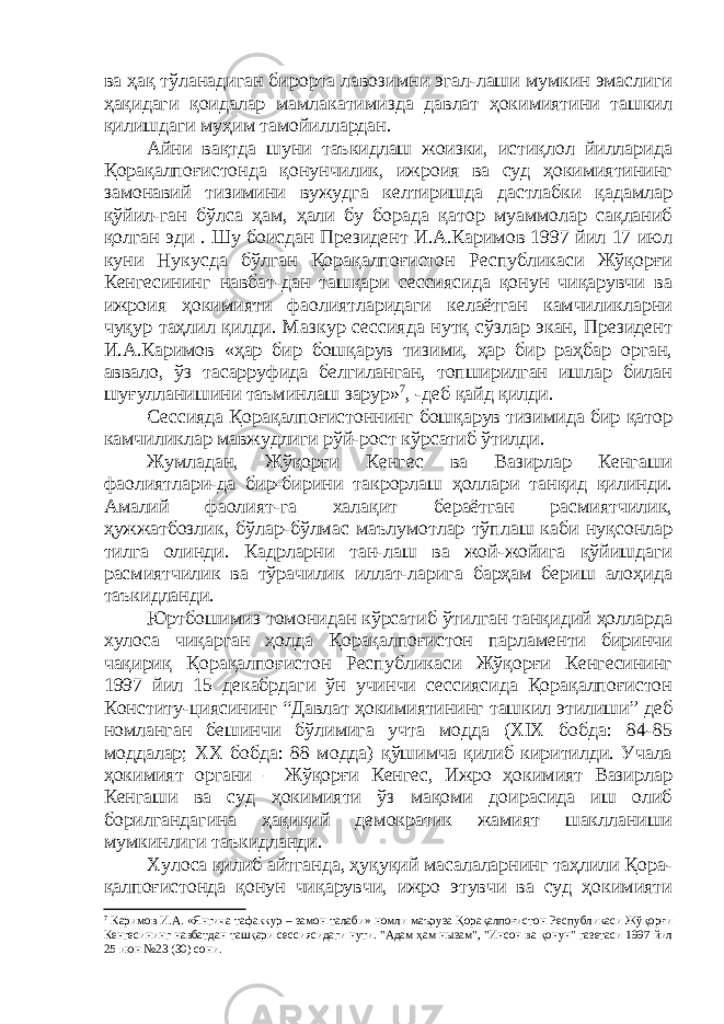 ва ҳақ тўланадиган бирорта лавозимни эгал-лаши мумкин эмаслиги ҳақидаги қоидалар мамлакатимизда давлат ҳокимиятини ташкил қилишдаги муҳим тамойиллардан. Айни вақтда шуни таъкидлаш жоизки, истиқлол йилларида Қорақалпоғистонда қонунчилик, ижроия ва суд ҳокимиятининг замонавий тизимини вужудга келтиришда дастлабки қадамлар қўйил-ган бўлса ҳам, ҳали бу борада қатор муаммолар сақланиб қолган эди . Шу боисдан Президент И.А.Каримов 1997 йил 17 июл куни Нукусда бўлган Қорақалпоғистон Республикаси Жўқорғи Кенгесининг навбат-дан ташқари сессиясида қонун чиқарувчи ва ижроия ҳокимияти фаолиятларидаги келаётган камчиликларни чуқур таҳлил қилди. Мазкур сессияда нутқ сўзлар экан, Президент И.А.Каримов «ҳар бир бошқарув тизими, ҳар бир раҳбар орган, аввало, ўз тасарруфида белгиланган, топширилган ишлар билан шуғулланишини таъминлаш зарур» 7 , -деб қайд қилди. Сессияда Қорақалпоғистоннинг бошқарув тизимида бир қатор камчиликлар мавжудлиги рўй-рост кўрсатиб ўтилди. Жумладан, Жўқорғи Кенгес ва Вазирлар Кенгаши фаолиятлари-да бир-бирини такрорлаш ҳоллари танқид қилинди. Амалий фаолият-га халақит бераётган расмиятчилик, ҳужжатбозлик, бўлар-бўлмас маълумотлар тўплаш каби нуқсонлар тилга олинди. Кадрларни тан-лаш ва жой-жойига қўйишдаги расмиятчилик ва тўрачилик иллат-ларига барҳам бериш алоҳида таъкидланди. Юртбошимиз томонидан кўрсатиб ўтилган танқидий ҳолларда хулоса чиқарган ҳолда Қорақалпоғистон парламенти биринчи чақириқ Қорақалпоғистон Республикаси Жўқорғи Кенгесининг 1997 йил 15 декабрдаги ўн учинчи сессиясида Қорақалпоғистон Конститу-циясининг “Давлат ҳокимиятининг ташкил этилиши” деб номланган бешинчи бўлимига учта модда (XIX бобда: 84-85 моддалар; ХХ бобда: 88 модда) қўшимча қилиб киритилди. Учала ҳокимият органи – Жўқорғи Кенгес, Ижро ҳокимият Вазирлар Кенгаши ва суд ҳокимияти ўз мақоми доирасида иш олиб борилгандагина ҳақиқий демократик жамият шаклланиши мумкинлиги таъкидланди. Хулоса қилиб айтганда, ҳуқуқий масалаларнинг таҳлили Қора- қалпоғистонда қонун чиқарувчи, ижро этувчи ва суд ҳокимияти 7 Каримов И.А. «Янгича тафаккур – замон талаби» номли маъруза Қорақалпоғистон Республикаси Жўқорғи Кенгесининг навбатдан ташқари сессиясидаги нути. &#34;Адам ҳам н ы зам&#34;, &#34;Инсон ва қонун&#34; газетаси 1997 йил 25 июн №23 (30) сони. 