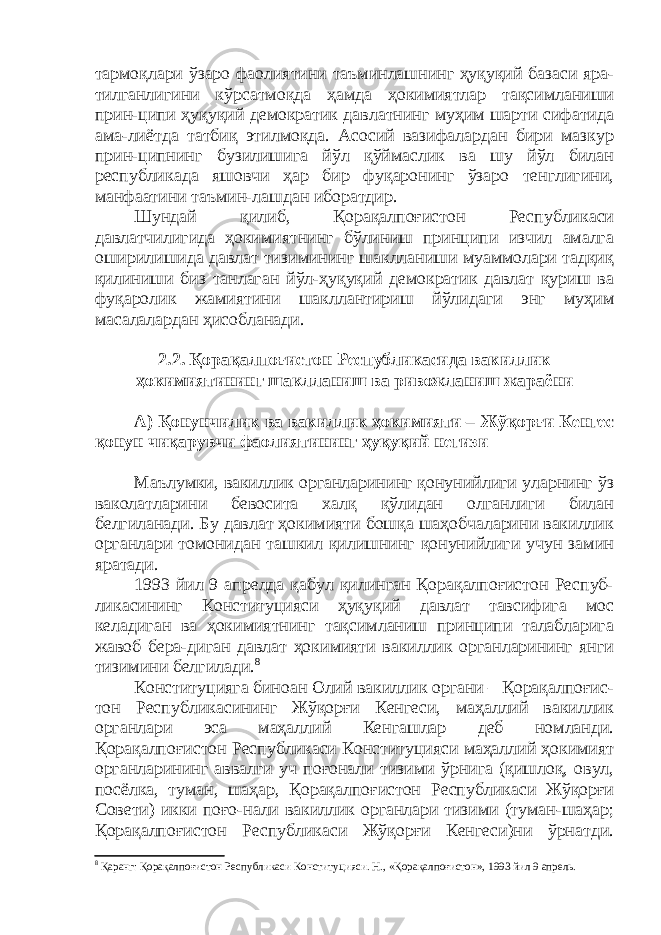 тармоқлари ўзаро фаолиятини таъминлашнинг ҳуқуқий базаси яра- тилганлигини кўрсатмоқда ҳамда ҳокимиятлар тақсимланиши прин-ципи ҳуқуқий демократик давлатнинг муҳим шарти сифатида ама-лиётда татбиқ этилмоқда. Асосий вазифалардан бири мазкур прин-ципнинг бузилишига йўл қўймаслик ва шу йўл билан республикада яшовчи ҳар бир фуқаронинг ўзаро тенглигини, манфаатини таъмин-лашдан иборатдир. Шундай қилиб, Қорақалпоғистон Республикаси давлатчилигида ҳокимиятнинг бўлиниш принципи изчил амалга оширилишида давлат тизимининг шаклланиши муаммолари тадқиқ қилиниши биз танлаган йўл-ҳуқуқий демократик давлат қуриш ва фуқаролик жамиятини шакллантириш йўлидаги энг муҳим масалалардан ҳисобланади. 2.2. Қорақалпоғистон Республикасида вакиллик ҳокимиятининг шаклланиш ва ривожланиш жараёни А) Қонунчилик ва вакиллик ҳокимияти – Жўқорғи Кенгес қонун чиқарувчи фаолиятининг ҳуқуқий негизи Маълумки, вакиллик органларининг қонунийлиги уларнинг ўз ваколатларини бевосита халқ қўлидан олганлиги билан белгиланади. Бу давлат ҳокимияти бошқа шаҳобчаларини вакиллик органлари томонидан ташкил қилишнинг қонунийлиги учун замин яратади. 1993 йил 9 апрелда қабул қилинган Қорақалпоғистон Респуб- ликасининг Конституцияси ҳуқуқий давлат тавсифига мос келадиган ва ҳокимиятнинг тақсимланиш принципи талабларига жавоб бера-диган давлат ҳокимияти вакиллик органларининг янги тизимини белгилади. 8 Конституцияга биноан Олий вакиллик органи – Қорақалпоғис- тон Республикасининг Жўқорғи Кенгеси, маҳаллий вакиллик органлари эса маҳаллий Кенгашлар деб номланди. Қорақалпоғистон Республикаси Конституцияси маҳаллий ҳокимият органларининг аввалги уч поғонали тизими ўрнига (қишлоқ, овул, посёлка, туман, шаҳар, Қорақалпоғистон Республикаси Жўқорғи Совети) икки поғо-нали вакиллик органлари тизими (туман-шаҳар; Қорақалпоғистон Республикаси Жўқорғи Кенгеси)ни ўрнатди. 8 Қаранг: Қорақалпоғистон Республикаси Конституцияси. Н., « Қорақалпоғистон » , 1993 йил 9 апрель. 