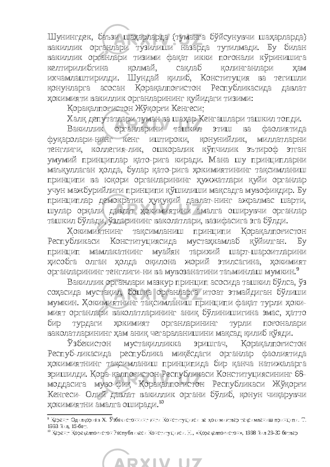 Шунингдек, баъзи шаҳарларда (туманга бўйсунувчи шаҳарларда) вакиллик органлари тузилиши назарда тутилмади. Бу билан вакиллик органлари тизими фақат икки поғонали кўринишига келтирилибгина қолмай, сақлаб қолинганлари ҳам ихчамлаштирилди. Шундай қилиб, Конституция ва тегишли қонунларга асосан Қорақалпоғистон Республикасида давлат ҳокимияти вакиллик органларининг қуйидаги тизими: Қорақалпоғистон Жўқорғи Кенгеси; Халқ депутатлари туман ва шаҳар Кенгашлари ташкил топди. Вакиллик органларини ташкил этиш ва фаолиятида фуқаролари-нинг кенг иштироки, қонунийлик, миллатларни тенглиги, коллегия-лик, ошкоралик кўпчилик эътироф этган умумий принциплар қато-рига киради. Мана шу принципларни маъқуллаган ҳолда, булар қато-рига ҳокимиятининг тақсимланиш принципи ва юқори органларининг ҳужжатлари қуйи органлар учун мажбурийлиги принципи қўшилиши мақсадга мувофиқдир. Бу принциплар демократик ҳуқуқий давлат-нинг ажралмас шарти, шулар орқали давлат ҳокимиятини амалга оширувчи органлар ташкил бўлади, ўзларининг ваколатлари, вазифасига эга бўлди. Ҳокимиятнинг тақсимланиш принципи Қорақалпоғистон Республикаси Конституциясида мустаҳкамлаб қўйилган. Бу принцип мамлакатнинг муайян тарихий шарт-шароитларини ҳисобга олган ҳолда оқилона жорий этилсагина, ҳокимият органларининг тенглиги-ни ва мувозанатини таъминлаш мумкин. 9 Вакиллик органлари мазкур принцип асосида ташкил бўлса, ўз соҳасида мустақил, бошқа органларга итоат этмайдиган бўлиши мумкин. Ҳокимиятнинг тақсимланиш принципи фақат турли ҳоки- мият органлари ваколатларининг аниқ бўлинишигина эмас, ҳатто бир турдаги ҳокимият органларининг турли поғоналари ваколатларининг ҳам аниқ чегараланишини мақсад қилиб қўяди. Ўзбекистон мустақилликка эришгач, Қорақалпоғистон Респуб-ликасида республика миқёсдаги органлар фаолиятида ҳокимиятнинг тақсимланиш принципида бир қанча натижаларга эришилди. Қора-қалпоғистон Республикаси Конституциясининг 68- моддасига муво-фиқ Қорақалпоғистон Республикаси Жўқорғи Кенгеси- Олий давлат вакиллик органи бўлиб, қонун чиқарувчи ҳокимиятни амалга оширади. 10 9 Қаранг: Одилқориев Х. Ўзбекистоннинг янги Конституцияси ва ҳокимиятлар тақсимланиш принципи. Т. 1993 йил, 16-бет. 10 Қаранг: Қорақалпоғистон Республикаси Конституцияси. Н., «Қорақалпоғистон», 1998 йил 29-30 бетлар 